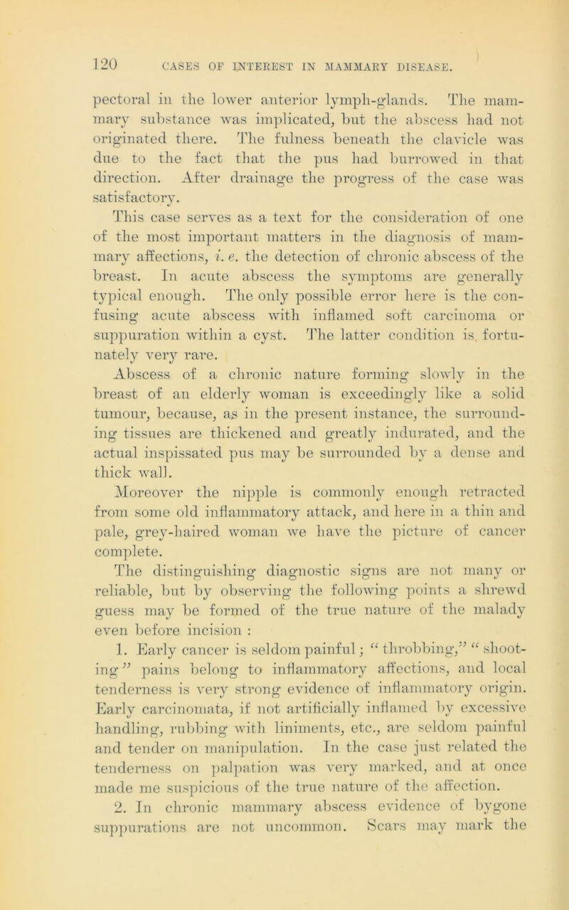 pectoral in the lower anterior lymph-glands. The mam- mary substance was implicated, but the abscess had not originated there. The fulness beneath the clavicle was due to the fact that the pus had burrowed in that direction. After drainage the progress of the case was satisfactory. This case serves as a text for the consideration of one of the most important matters in the diagnosis of mam- mary affections, i. e. the detection of chronic abscess of the breast. In acute abscess the symptoms are generally typical enough. The only possible error here is the con- fusing acute abscess with inflamed soft carcinoma or suppuration within a cyst. The latter condition is fortu- nately very rare. Abscess of a chronic nature forming slowly in the breast of an elderly woman is exceedingly like a solid tumour, because, as in the present instance, the surround- ing tissues are thickened and greatly indurated, and the actual inspissated pus may be surrounded by a dense and thick wall. Moreover the nipple is commonly enough retracted from some old inflammatory attack, and here in a thin and pale, grey-haired woman we have the picture of cancer complete. The distinguishing diagnostic signs are not many or reliable, but by observing the following points a shrewd guess may be formed of the true nature of the malady even before incision : 1. Early cancer is seldom painful; “ throbbing,” “ shoot- ing ” pains belong to inflammatory affections, and local tenderness is very strong evidence of inflammatory origin. Early carcinomata, if not artificially inflamed by excessive handling, rubbing with liniments, etc., are seldom painful and tender on manipulation. In the case just related the tenderness on palpation was very marked, and at once made me suspicious of the true nature of the affection. 2. In chronic mammary abscess evidence of bygone suppurations are not uncommon. Scars may mark the