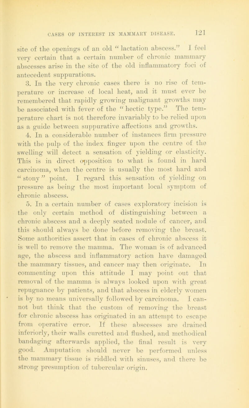 site of the openings of an old “ lactation abscess.” I feel very certain that a certain number of chronic mammary abscesses arise in the site of the old inflammatory foci of antecedent suppurations. 3. In the very chronic cases there is no rise of tem- perature or increase of local heat, and it must ever be remembered that rapidly growing malignant growths may be associated with fever of the “ hectic type.” The tem- perature chart is not therefore invariably to be relied upon as a guide between suppurative affections and growths. 4. In a considerable number of instances firm pressure with the pulp of the index finger upon the centre of the swelling will detect a sensation of yielding or elasticity. This is in direct opposition to what is found in hard carcinoma, when the centre is usually the most hard and “ stony ” point. I regard this sensation of yielding on pressure as being the most important local symptom of chronic abscess. 5. In a certain number of cases exploratory incision is the only certain method of distinguishing' between a chronic abscess and a deeply seated nodule of cancer, and this should always be done before removing the breast. Some authorities assert that in cases of chronic abscess it is well to remove the mamma. The woman is of advanced age, the abscess and inflammatory action have damaged the mammary tissues, and cancer may then originate. In commenting upon this attitude I may point out that removal of the mamma is always looked upon with great repugnance by patients, and that abscess in elderly women is by no means universally followed by carcinoma. I can- not but think that the custom of removing the breast for chronic abscess has originated in an attempt to escape from operative error. If these abscesses are drained interiorly, their Avails curetted and flushed, and methodical bandaging afterwards applied, the final result is very good. Amputation should never be performed unless the mammary tissue is riddled with sinuses, and there be strong presumption of tubercular origin.