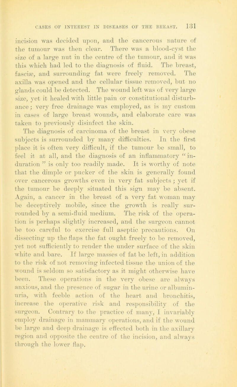 incision was decided upon, and the cancerous nature of the tumour was then clear. There was a blood-cyst the size of a large nut in the centre of the tumour, and it was this which had led to the diagnosis of fluid. The breast, fascial, and surrounding fat were freely removed. The axilla was opened and the cellular tissue removed, but no e-lands could be detected. The wound left was of very large size, yet it healed with little pain or constitutional disturb- ance ; very free drainage was employed, as is my custom in cases of large breast wounds, and elaborate care was taken to previously disinfect the skin. The diagnosis of carcinoma of the breast in very obese subjects is surrounded by many difficulties. In the first place it is often very difficult, if the tumour be small, to feel it at all, and the diagnosis of an inflammatory “ in- duration ” is only too readily made. It is worthy of note that the dimple or pucker of the skin is generally found over cancerous growths even in very fat subjects ; yet if the tumour be deeply situated this sign may be absent. Again, a cancer in the breast of a very fat woman may lie deceptively mobile, since the growth is really sur- rounded by a semi-fluid medium. The risk of the opera- tion is perhaps slightly increased, and the surgeon cannot be too careful to exercise full aseptic precautions. On dissecting up the flaps the fat ought freely to be removed, yet not sufficiently to render the under surface of the skin white and bare. If large masses of fat be left, in addition to the risk of not removing infected tissue the union of the wound is seldom so satisfactory as it might otherwise have been. These operations in the very obese are always anxious, and the presence of sugar in the urine or albumin- uria, with feeble action of the heart and bronchitis, increase the operative risk and responsibility of the surgeon. Contrary to the practice of many, I invariably employ drainage in mammary operations, and if the wound be large and deep drainage is effected both in the axillary region and opposite the centre of the incision, and always through the lower flap.