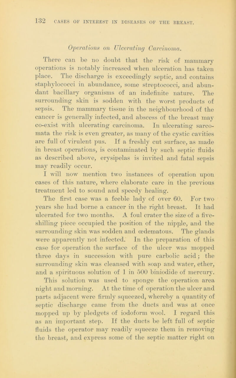 Operations on Ulcerating Carcinoma. T here can be no doubt that the risk of mammary operations is notably increased when ulceration has taken place. The discharge is exceedingly septic, and contains staphylococci in abundance, some streptococci, and abun- dant bacillary organisms of an indefinite nature. The surrounding skin is sodden with the worst products of sepsis. The mammary tissue in the neighbourhood of the cancer is generally infected, and abscess of the breast may co-exist with ulcerating carcinoma. In ulcerating* sarco- mata the risk is even greater, as many of the cystic cavities are full of virulent pus. If a freshly cut surface, as made in breast operations, is contaminated by such septic fluids as described above, erysipelas is invited and fatal sepsis may readily occur. I will now mention two instances of operation upon cases of this nature, where elaborate care in the previous treatment led to sound and speedy healing. The first case was a feeble lady of over 60. For two years she had borne a cancer in the right breast. It had ulcerated for two months. A foul crater the size of a five- shilling piece occupied the position of the nipple, and the surrounding* skin was sodden and cedematous. The glands were apparently not infected. In the preparation of this case for operation the surface of the ulcer was mopped three days in succession with pure carbolic acid; the surrounding skin was cleansed with soap and water, ether, and a spirituous solution of 1 in 500 biniodide of mercury. This solution was used to sponge the operation area night and morning. At the time of operation the ulcer and parts adjacent were firmly squeezed, whereby a quantity of septic discharge came from the ducts and was at once mopped up by pledgets of iodoform wool. I regard this as an important step. If the ducts be left full of septic fluids the operator may readily squeeze them in removing the breast, and express some of the septic matter right on
