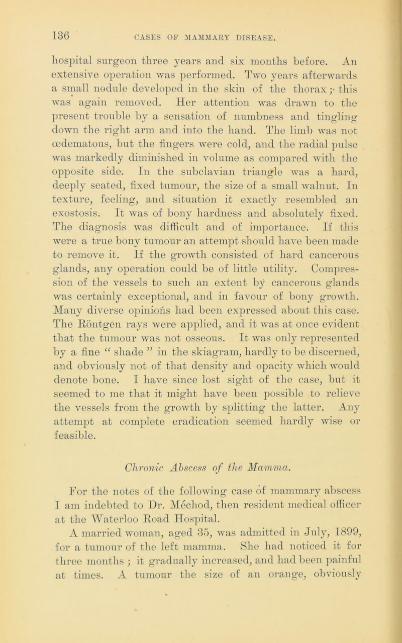 hospital surgeon three years and six months before. An extensive operation was performed. Two years afterwards a small nodule developed in the skin of the thorax y this was again removed. Her attention was drawn to the present trouble by a sensation of numbness and tingling down the right arm and into the hand. The limb was not oedematous, but the fingers were cold, and the radial pulse was markedly diminished in volume as compared with the opposite side. In the subclavian triangle was a hard, deeply seated, fixed tumour, the size of a small walnut. In texture, feeling, and situation it exactly resembled an exostosis. It was of bony hardness and absolutely fixed. The diagnosis was difficult and of importance. If this were a true bony tumour an attempt should have been made to remove it. If the growth consisted of hard cancerous glands, any operation could be of little utility. Compres- sion of the vessels to such an extent by cancerous glands was certainly exceptional, and in favour of bony growth. Many diverse opinions had been expressed about this case. The Rontgen rays were applied, and it was at once evident that the tumour was not osseous. It was only represented by a fine “ shade ” in the skiagram, hardly to be discerned, and obviously not of that density and opacity which would denote bone. I have since lost sight of the case, but it seemed to me that it might have been possible to relieve the vessels from the growth by splitting the latter. Any attempt at complete eradication seemed hardly wise or feasible. Chronic Abscess of the Mamma. For the notes of the following case of mammary abscess I am indebted to Dr. Mechod, then resident medical officer at the Waterloo Road Hospital. A married woman, aged 35, was admitted in July, 1899, for a tumour of the left mamma. She had noticed it for three months ; it gradually increased, and had been painful at times. A tumour the size of an orange, obviously