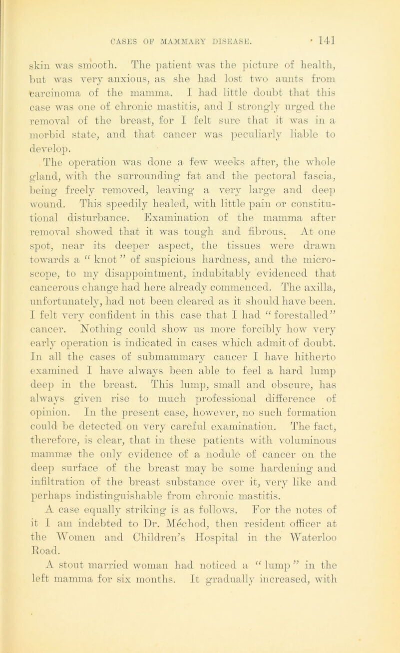 skin was smooth. The patient was the picture of health, hut was very anxious, as she had lost two aunts from carcinoma of the mamma. I had little doubt that this case was one of chronic mastitis, and I strongly urged the removal of the breast, for I felt sure that it was in a morbid state, and that cancer was peculiarly liable to develop. The operation was done a few weeks after, the whole gland, with the surrounding fat and the pectoral fascia, being freely removed, leaving a very large and deep wound. This speedily healed, with little pain or constitu- tional disturbance. Examination of the mamma after removal showed that it was tough and fibrous. At one spot, near its deeper aspect, the tissues were drawn towards a “ knot ” of suspicious hardness, and the micro- scope, to my disappointment, indubitably evidenced that cancerous change had here already commenced. The axilla, unfortunately, had not been cleared as it should have been. I felt very confident in this case that I had “forestalled” V cancer. Nothing could show us more forcibly how very early operation is indicated in cases which admit of doubt. In all the cases of submammary cancer I have hitherto examined I have always been able to feel a hard lump deep in the breast. This lump, small and obscure, has always given rise to much professional difference of opinion. In the present case, however, no such formation could be detected on very careful examination. The fact, therefore, is clear, that in these patients with voluminous mammae the only evidence of a nodule of cancer on the deep surface of the breast may be some hardening and infiltration of the breast substance over it, very like and perhaps indistinguishable from chronic mastitis. A case equally striking is as follows. For the notes of it 1 am indebted to Dr. Mechod, then resident officer at the Women and Children^ Hospital in the Waterloo Road. A stout married woman had noticed a “lump” in the left mamma for six months. It gradually increased, with