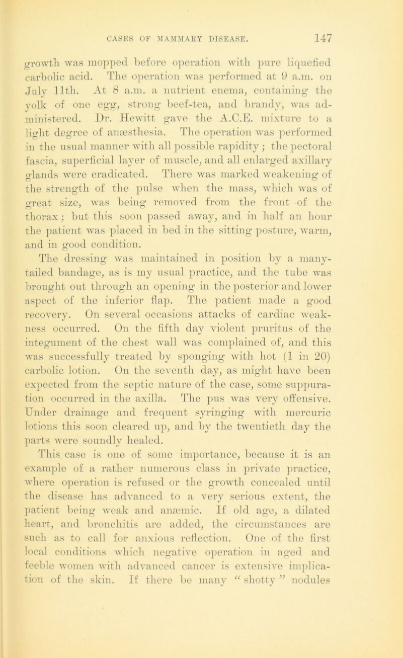 growth was mopped before operation with pure licpiefied carbolic acid. The operation was performed at 9 a.m. on July lltli. At 8 a.m. a nutrient enema, containing the yolk of one egg, strong beef-tea, and brandy, was ad- ministered. Dr. Hewitt gave the A.C.E. mixture to a light degree of anaesthesia. The operation was performed in the usual manner with all possible rapidity; the pectoral fascia, superficial layer of muscle, and all enlarged axillary elands were eradicated. There was marked weakening* of the strength of the pulse when the mass, which was of great size, was being removed from the front of the thorax ; but this soon passed away, and in half an hour the patient was placed in bed in the sitting posture, warm, and in good condition. The dressing was maintained in position by a many- tailed bandage, as is my usual practice, and the tube was brought out through an opening in the posterior and lower aspect of the inferior flap. The patient made a good recovery. On several occasions attacks of cardiac Aveak- ness occurred. On the fifth day violent pruritus of the integument of the chest Avail Avas complained of, and this Avas successfully treated by sponging Avith hot (1 in 20) carbolic lotion. On the seventh day, as might haA'e been expected from the septic nature of the case, some suppura- tion occurred in the axilla. The pus was \rery offensHe. Under drainage and frequent syringing Avith mercuric lotions this soon cleared up, and by the twentieth day the parts Avere soundly healed. This case is one of some importance, because it is an example of a rather numerous class in private practice, Avhere operation is refused or the growth concealed until the disease has advanced to a very serious extent, the patient being weak and anaemic. If old age, a dilated heart, and bronchitis are added, the circumstances are such as to call for anxious reflection. One of the first local conditions A\rhich negative operation in aged and feeble Avomen Avith advanced cancer is extensive implica- tion of the skin. If there be many u shotty ” nodules