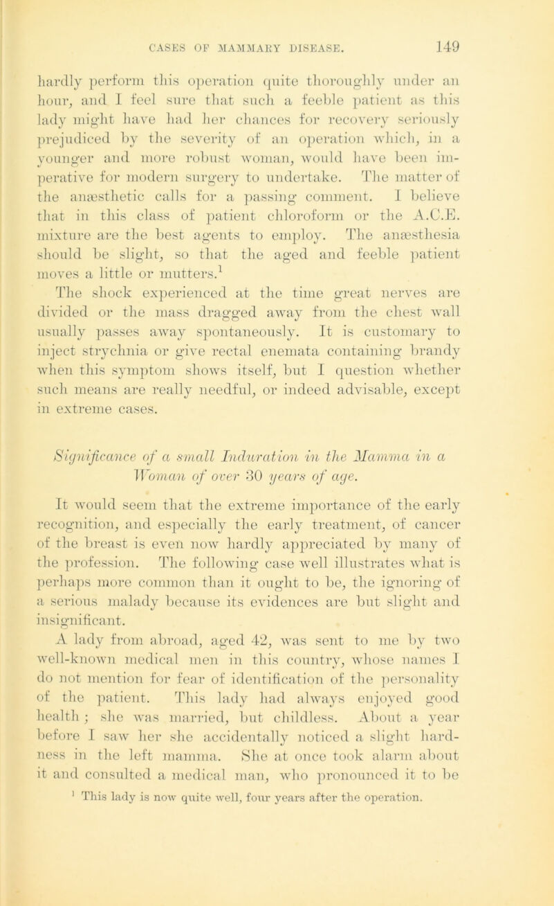 hardly perform this operation quite thoroughly under an hour, and I feel sure that such a feeble patient as this lady might have had her chances for recovery seriously prejudiced by the severity of an operation which, in a younger and more robust woman, would have been im- perative for modern surgery to undertake. The matter of the anaesthetic calls for a passing comment. I believe that in this class of patient chloroform or the A.C.E. mixture are the best agents to employ. The anaesthesia should be slight, so that the aged and feeble patient moves a little or mutters.1 The shock experienced at the time great nerves are divided or the mass dragged away from the chest wall usually passes away spontaneously. It is customary to inject strychnia or give rectal enemata containing brandy when this symptom shows itself, but I question whether such means are really needful, or indeed advisable, except in extreme cases. Significance of a small Induration in the Mamma in a Woman of over 30 years of age. It would seem that the extreme importance of the early recognition, and especially the early treatment, of cancer of the breast is even now hardly appreciated by many of the profession. The following case well illustrates what is perhaps more common than it ought to be, the ignoring of a serious malady because its evidences are but slight and insignificant. A lady from abroad, aged 42, was sent to me by two well-known medical men in this country, whose names I do not mention for fear of identification of the personality of the patient. This lady had always enjoyed good health ; she Avas married, but childless. About a year before I saw her she accidentally noticed a slight hard- ness in the left mamma. She at once took alarm about it and consulted a medical man, who pronounced it to be 1 This lady is now quite well, four years after the operation.