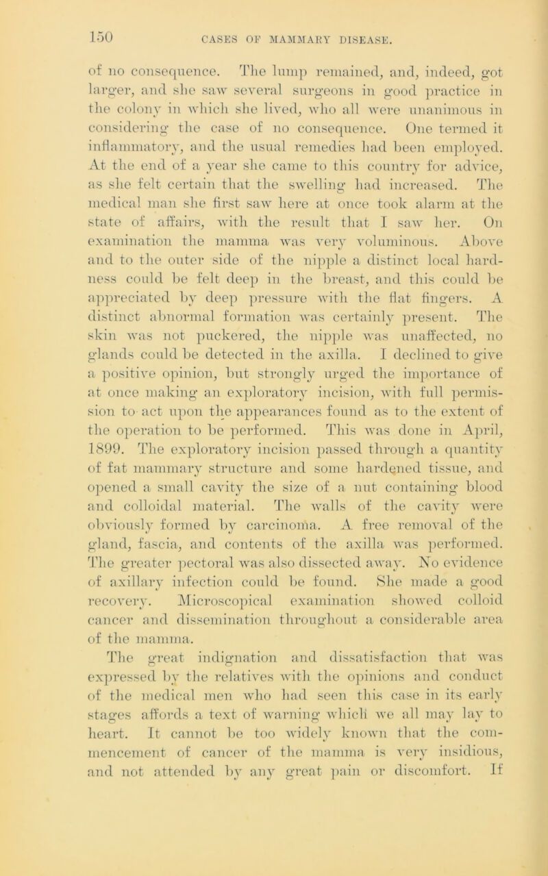 of no consequence. The lump remained, and, indeed, got larger, and she saw several surgeons in good practice in the colony in which she lived, who all were unanimous in considering the case of no consequence. One termed it inflammatory, and the usual remedies had been employed. At the end of a year she came to this country for advice, as she felt certain that the swelling had increased. The medical man she first saw here at once took alarm at the state of affairs, with the result that I saw' her. On examination the mamma vras very voluminous. Above and to the outer side of the nipple a distinct local hard- ness could be felt deep in the breast, and this could be appreciated by deep pressure with the flat fingers. A. distinct abnormal formation was certainly present. The skin was not puckered, the nipple wras unaffected, no glands could be detected in the axilla. I declined to give a positive opinion, but strongly urged the importance of at once making an exploratory incision, with full permis- sion to act upon the appearances found as to the extent of the operation to be performed. This was done in April, 1899. The exploratory incision passed through a quantity of fat mammary structure and some hardened tissue, and opened a small cavity the size of a nut containing blood and colloidal material. The vralls of the cavity were obviously formed by carcinoma. A free removal of the gland, fascia, and contents of the axilla v'as performed. The greater pectoral was also dissected away. No evidence of axillary infection could be found. She made a good recovery. Microscopical examination showed colloid cancer and dissemination throughout a considerable area of the mamma. The great indignation and dissatisfaction that v'as expressed by the relatives with the opinions and conduct of the medical men w'ho had seen this case in its early stages affords a text of warning which vre all may lay to heart. It cannot be too widely known that the com- mencement of cancer of the mamma is very insidious, and not attended by any great pain or discomfort. If