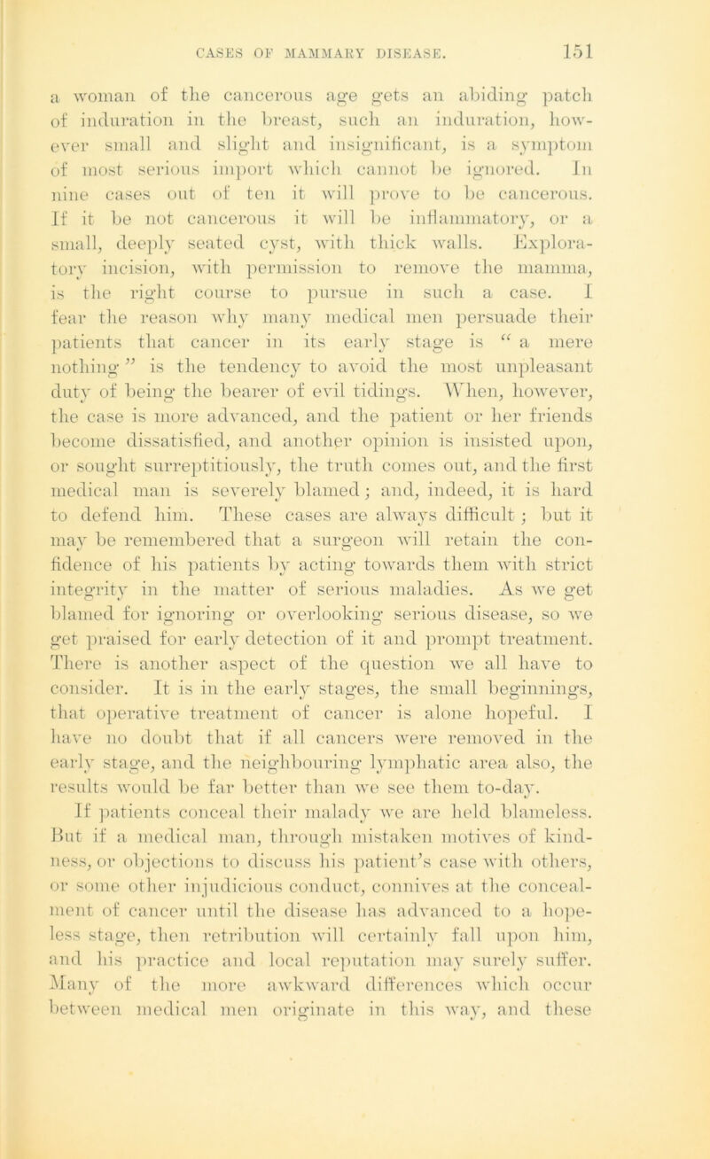 a woman of the cancerous age gets an abiding patch of induration in the breast, such an induration, how- ever small and slight and insignificant, is a symptom of most serious import which cannot be ignored. In nine cases out of ten it will prove to be cancerous. If it be not cancerous it will be inflammatory, or a small, deeply seated cyst, with thick walls. Explora- tory incision, with permission to remove the mamma, is the right course to pursue in such a case. I fear the reason why many medical men persuade their patients that cancer in its early stage is “ a mere nothing ” is the tendency to avoid the most unpleasant duty of being the bearer of evil tidings. When, however, the case is more advanced, and the patient or her friends become dissatisfied, and another opinion is insisted upon, or sought surreptitiously, the truth comes out, and the first medical man is severely blamed; and, indeed, it is hard to defend him. These cases are always difficult ; but it may be remembered that a surgeon will retain the con- fidence of his patients by acting towards them with strict integrity in the matter of serious maladies. As we get blamed for ignoring or overlooking serious disease, so we get praised for early detection of it and prompt treatment. There is another aspect of the question we all have to consider. It is in the early stages, the small beginnings, that operative treatment of cancer is alone hopeful. 1 have no doubt that if all cancers were removed in the early stage, and the neighbouring lymphatic area also, the results would be far better than we see them to-day. If patients conceal their malady we are held blameless. Hut if a medical man, through mistaken motives of kind- ness, or objections to discuss his patient’s case with others, or some other injudicious conduct, connives at the conceal- ment of cancer until the disease has advanced to a hope- less stage, then retribution will certainly fall upon him, and his practice and local reputation may surely suffer. Many of the more awkward differences which occur between medical men originate in this way, and these