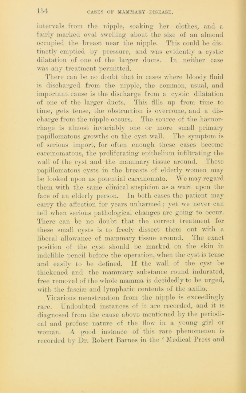 intervals from the nipple, soaking her clothes, and a fairly marked oval swelling about the size of an almond occupied the breast near the nipple. This could be dis- tinctly emptied by pressure, and was evidently a cystic dilatation of one of the larger ducts. In neither case was any treatment permitted. There can be no doubt that in cases where bloody fluid is discharged from the nipple, the common, usual, and important cause is the discharge from a cystic dilatation of one of the larger ducts. This fills up from time to time, gets tense, the obstruction is overcome, and a dis- charge from the nipple occurs. The source of the haemor- rhage is almost invariably one or more small primary papillomatous growths on the cyst wall. The symptom is of serious import, for often enough these cases become carcinomatous, the proliferating epithelium infiltrating the wall of the cyst and the mammary tissue around. These papillomatous cysts in the breasts of elderly women may be looked upon as potential carcinomata. We may regard them with the same clinical suspicion as a wart upon the face of an elderly person. In both cases the patient may carry the affection for years unharmed; yet we never can tell when serious pathological changes are going to occur. There can be no doubt that the correct treatment for these small cysts is to freely dissect them out with a liberal allowance of mammary tissue around. The exact position of the cyst should be marked on the skin in indelible pencil before the operation, when the cyst is tense and easily to be defined. If the wall of the cyst be thickened and the mammary substance round indurated, free removal of the whole mamma is decidedly to lie urged, with the fasciae and lymphatic contents of the axilla. Vicarious menstruation from the nipple is exceedingly rare. Undoubted instances of it are recorded, and it is diagnosed from the cause above mentioned by the periodi- cal and profuse nature of the flow in a young girl or woman. A good instance of this rare phenomenon is recorded by Dr. Robert Barnes in the f Medical Press and V