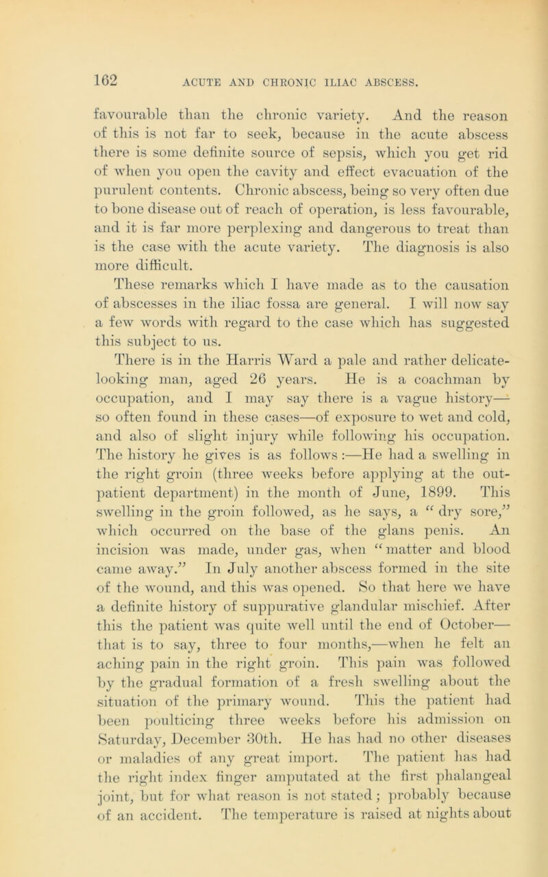 favourable than the chronic variety. And the reason of this is not far to seek, because in the acute abscess there is some definite source of sepsis, which you get rid of when you open the cavity and effect evacuation of the purulent contents. Chronic abscess, being so very often due to bone disease out of reach of operation, is less favourable, and it is far more perplexing and dangerous to treat than is the case with the acute variety. The diagnosis is also more difficult. These remarks which I have made as to the causation of abscesses in the iliac fossa are general. I will now say a few words with regard to the case which has suggested this subject to us. There is in the Harris Ward a pale and rather delicate- looking man, aged 26 years. He is a coachman by occupation, and I may say there is a vague history—1 so often found in these cases—of exposure to wet and cold, and also of slight injury while following his occupation. The history he gives is as follows :—He had a swelling in the right groin (three weeks before applying at the out- patient department) in the month of June, 1899. This swelling in the groin followed, as he says, a “ dry sore/’ which occurred on the base of the glans penis. An incision was made, under gas, when “ matter and blood came away.” In July another abscess formed in the site of the wound, and this was opened. So that here we have a definite history of suppurative glandular mischief. After this the patient was quite well until the end of October— that is to say, three to four months,—when he felt an aching pain in the right groin. This pain was followed by the gradual formation of a fresh swelling about the situation of the primary wound. This the patient had been poulticing three weeks before his admission on Saturday, December 30th. He has had no other diseases or maladies of any great import. ’Hie patient has had the right index finger amputated at the first phalangeal joint, but for what reason is not stated; probably because of an accident. The temperature is raised at nights about