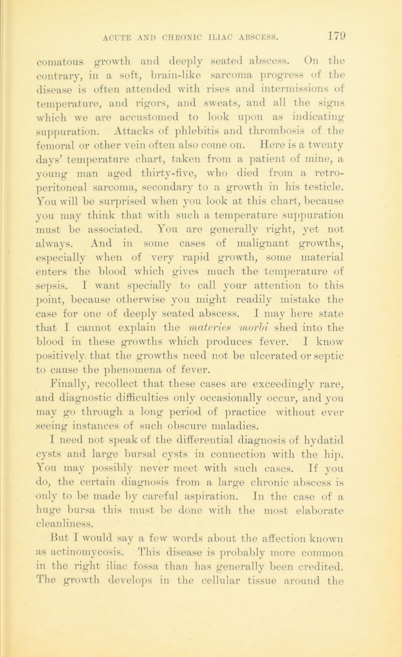 comatous growth and deeply seated abscess. On the contrary, in a soft, brain-like sarcoma progress of the disease is often attended with rises and intermissions of temperature, and rigors, and sweats, and all the signs which we are accustomed to look upon as indicating suppuration. Attacks of phlebitis and thrombosis of the femoral or other vein often also come on. Here is a twenty days’ temperature chart, taken from a patient of mine, a young man aged thirty-five, who died from a retro- peritoneal sarcoma, secondary to a growth in his testicle. You will be surprised when you look at this chart, because you may think that with such a temperature suppuration must be associated. You are generally right, yet not always. And in some cases of malignant growths, especially when of very rapid growth, some material enters the blood which gives much the temperature of sepsis. I want specially to call your attention to this point, because otherwise you might readily mistake the case for one of deeply seated abscess. I may here state that I cannot explain the materies morbi shed into the blood in these growths which produces fever. I know positively that the growths need not be ulcerated or septic to cause the phenomena of fever. Finally, recollect that these cases are exceedingly rare, and diagnostic difficulties only occasionally occur, and you may go through a long period of practice without ever seeing instances of such obscure maladies. I need not speak of the differential diagnosis of hydatid cysts and large bursal cysts in connection with the hip. You may possibly never meet with such cases. If you do, the certain diagnosis from a large chronic abscess is only to be made by careful aspiration. In the case of a huge bursa this must be done with the most elaborate cleanliness. Hut J would say a few words about the affection known */ as actinomycosis. This disease is probably more common in the right iliac fossa than has generally been credited. The growth develops in the cellular tissue around the