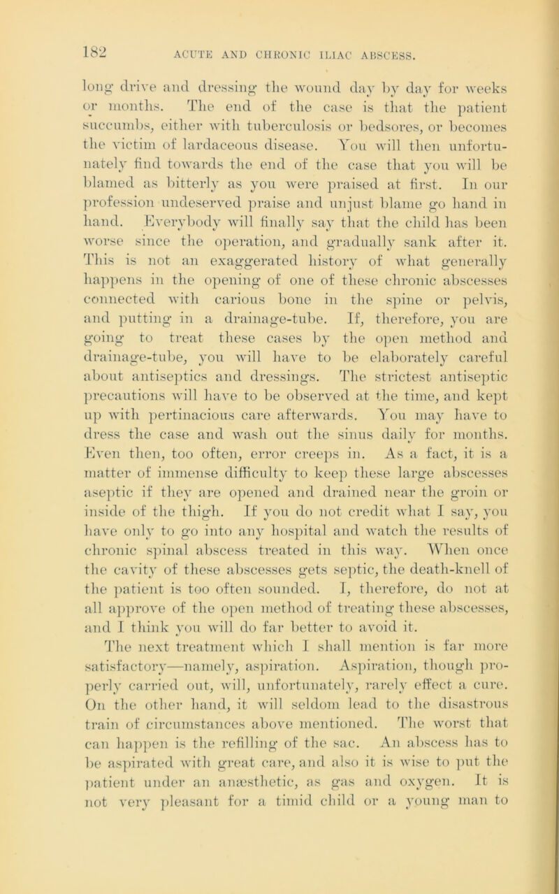 long drive and dressing the wound day by day for weeks or months. The end of the case is that the patient succumbs, either with tuberculosis or bedsores, or becomes the victim of lardaceous disease. You will then unfortu- nately find towards the end of the case that you will be blamed as bitterly as you were praised at first. In our profession undeserved praise and unjust blame go hand in hand. Everybody will finally say that the child has been worse since the operation, and gradually sank after it. This is not an exaggerated history of what generally happens in the opening of one of these chronic abscesses connected with carious bone in the spine or pelvis, and putting in a drainage-tube. If, therefore, you are going to treat these cases by the open method and drainage-tube, you will have to be elaborately careful about antiseptics and dressings. The strictest antiseptic precautions will have to be observed at the time, and kept up with pertinacious care afterwards. You may have to dress the case and wash out the sinus daily for months. Even then, too often, error creeps in. As a fact, it is a matter of immense difficulty to keep these large abscesses aseptic if they are opened and drained near tlie groin or inside of the thigh. If you do not credit what I say, you have only to go into any hospital and watch the results of chronic spinal abscess treated in this way. When once the cavity of these abscesses gets septic, the deatli-knell of the patient is too often sounded. I, therefore, do not at all approve of the open method of treating these abscesses, and I think you will do far better to avoid it. */ The next treatment which I shall mention is far more satisfactory—namely, aspiration. Aspiration, though pro- perly carried out, will, unfortunately, rarely effect a cure. On the other hand, it will seldom lead to the disastrous train of circumstances above mentioned. The worst that can happen is the refilling of the sac. An abscess has to lie aspirated with great care, and also it is wise to put the patient under an anaesthetic, as gas and oxygen. It is not very pleasant for a timid child or a young man to