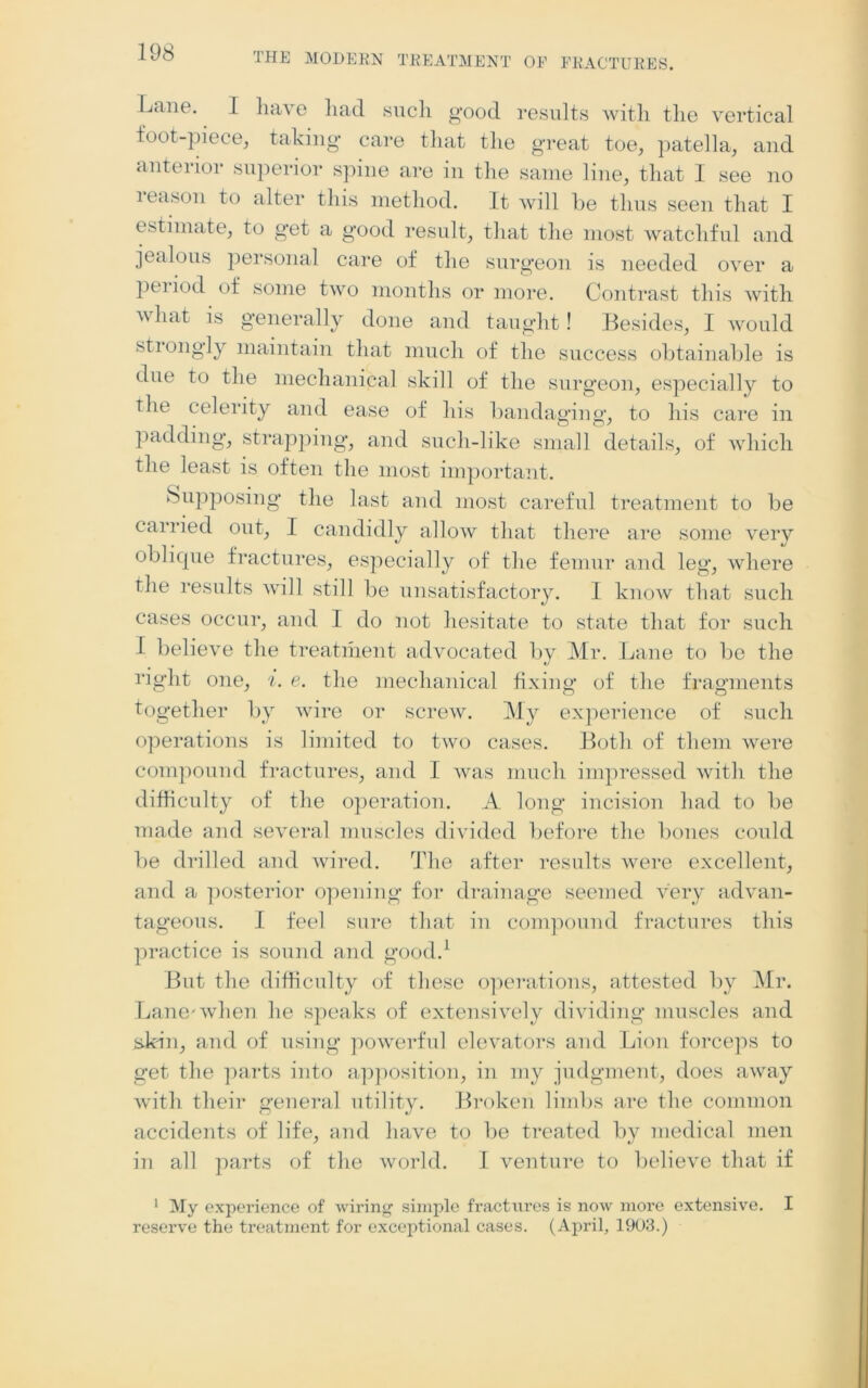 Laue. I have liad such good results with the vertical foot-piece, taking* care that the great toe, patella, and anterior superior spine are in the same line, that I see no i eason to alter this method. It will be thus seen that I estimate, to get a good result, that the most watchful and jealous personal care of the surgeon is needed over a peiiod of some two months or more. Contrast this with what is generally done and taught! Besides, I would strongly maintain that much of the success obtainable is due to the mechanical skill of the surgeon, especially to the celerity and ease of his bandaging, to his care in padding, strapping, and such-like small details, of which the least is often the most important. Supposing the last and most careful treatment to be carried out, I candidly allow that there are some very oblique fractures, especially of the femur and leg, where the results will still be unsatisfactory. I know that such cases occur, and I do not hesitate to state that for such I believe the treatment advocated by Mr. Lane to be the right one, i. e. the mechanical fixing of the fragments together by wire or screw. My experience of such operations is limited to two cases. Both of them were compound fractures, and I was much impressed with the difficulty of the operation. A long incision had to be made and several muscles divided before the bones could be drilled and wired. The after results were excellent, and a posterior opening for drainage seemed very advan- tageous. I feel sure that in compound fractures this practice is sound and good.1 But the difficulty of these operations, attested by Mr. Lane-when he speaks of extensively dividing muscles and skin, and of using powerful elevators and Lion forceps to get the parts into apposition, in my judgment, does away with their general utility. Broken limbs are the common accidents of life, and have to be treated by medical men in all parts of the world. I venture to believe that if 1 My experience of wiring simple fractiires is now more extensive. I reserve the treatment for exceptional cases. (April, 1903.)
