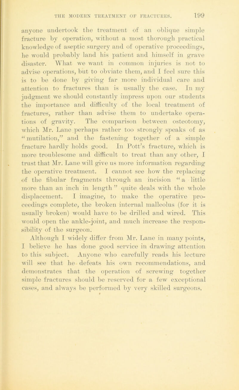 anyone undertook tlie treatment of an oblique simple fracture by operation, without a most thorough practical knowledge of aseptic surgery and of operative proceedings, lie would probably land his patient and himself in grave disaster. What we want in common injuries is not to advise operations, but to obviate them, and I feel sure this is to be done by giving far more individual care and attention to fractures than is usually the case. In my judgment we should constantly impress upon our students the importance and difficulty of the local treatment of fractures, rather than advise them to undertake opera- tions of gravity. The comparison between osteotomy, which Mr. Lane perhaps rather too strongly speaks of as “ mutilation,” and the fastening together of a simple fracture hardly holds good. In Pott’s fracture, which is more troublesome and difficult to treat than anv other, I trust that Mr. Lane will give us more information regarding the operative treatment. I cannot see how the replacing of the fibular fragments through an incision “ a little more than an inch in length ” quite deals with the whole displacement. I imagine, to make the operative pro- ceedings complete, the broken internal malleolus (for it is usually broken) would have to be drilled and wired. This would open the ankle-joint, and much increase the respon- sibility of the surgeon. Although 1 widely differ from Mr. Lane in many points, I believe he has done good service in drawing attention to this subject. Anyone who carefully reads his lecture will see that he defeats his own recommendations, and demonstrates that the operation of screwing together simple fractures should be reserved for a few exceptional cases, and always be performed by very skilled surgeons,