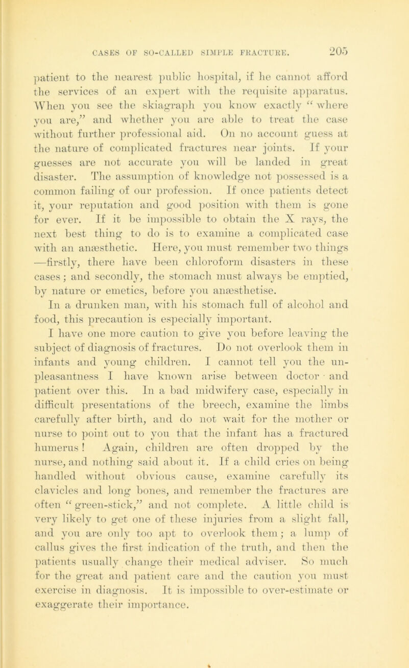 patient to the nearest public hospital, if lie cannot afford the services of an expert with the requisite apparatus. When you see the skiagraph you know exactly “ where you are,” and whether you are able to treat the case without further professional aid. On no account guess at the nature of complicated fractures near joints. If your guesses are not accurate you will be landed in great disaster. The assumption of knowledge not possessed is a common failing of our profession. If once patients detect it, your reputation and good position with them is gone for ever. If it be impossible to obtain the X rays, the next best thing to do is to examine a complicated case with an anaesthetic. Here, you must remember two things —firstly, there have been chloroform disasters in these cases; and secondly, the stomach must always be emptied, by nature or emetics, before you anaesthetise. In a drunken man, with his stomach full of alcohol and food, this precaution is especially important. I have one more caution to give you before leaving the subject of diagnosis of fractures. Do not overlook them in infants and young children. I cannot tell you the un- pleasantness I have known arise between doctor • and patient over this. In a bad midwifery case, especially in difficult presentations of the breech, examine the limbs carefully after birth, and do not Avait for the mother or nurse to point out to you that the infant has a fractured humerus ! Again, children are often dropped by the nurse, and nothing said about it. If a child cries on being handled without obvious cause, examine carefully its cla\Ticles and long* bones, and remember the fractures are often “ green-stick,” and not complete. A little child is very likely to get one of these injuries from a slight fall, and you are only too apt to overlook them; a lump of callus gi\res the first indication of the truth, and then the patients usually change their medical adviser. So much for the great and patient care and the caution you must- exercise in diagnosis. It is impossible to over-estimate or exaggerate their importance.