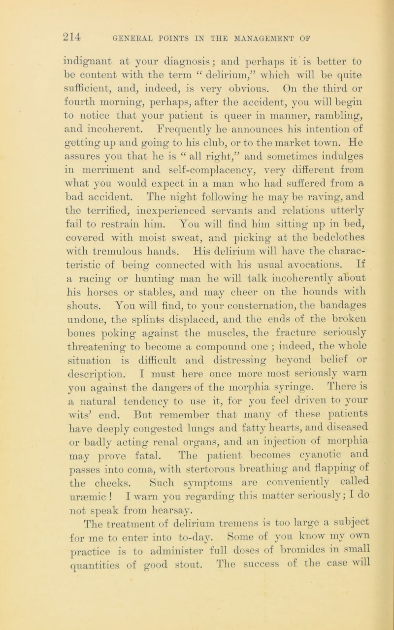 indignant at your diagnosis; and perhaps it is better to be content with the term “ delirium,” which will be quite sufficient, and, indeed, is very obvious. On the third or fourth morning, perhaps, after the accident, you will begin to notice that your patient is queer in manner, rambling, and incoherent. Frequently he announces his intention of getting up and going to his club, or to the market town. He assures you that he is “ all right,” and sometimes indulges in merriment and self-complacency, very different from what you would expect in a man who had suffered from a bad accident. The night following he may be raving, and the terrified, inexperienced servants and relations utterly fail to restrain him. You will find him sitting up in bed, covered with moist sweat, and picking at the bedclothes with tremulous hands. His delirium will have the charac- teristic of being connected with his usual avocations. If a racing or hunting man he will talk incoherently about his horses or stables, and may cheer on the hounds with shouts. You will find, to your consternation, the bandages undone, the splints displaced, and the ends of the broken bones poking against the muscles, the fracture seriously threatening to become a compound one ; indeed, the whole situation is difficult and distressing beyond belief or description. I must here once more most seriously warn you against the dangers of the morphia syringe. There is a natural tendency to use it, for you feel driven to your wits’ end. But remember that many of these patients have deeply congested lungs and fatty hearts, and diseased or badly acting renal organs, and an injection of morphia may prove fatal. The patient becomes cyanotic and passes into coma, with stertorous breathing and flapping of the checks. Such symptoms are conveniently called uraemic ! I warn you regarding this matter seriously; I do not speak from hearsay. The treatment of delirium tremens is too large a subject for me to enter into to-day. Some of you know my own practice is to administer full doses of bromides in small quantities of good stout. The success of the case will