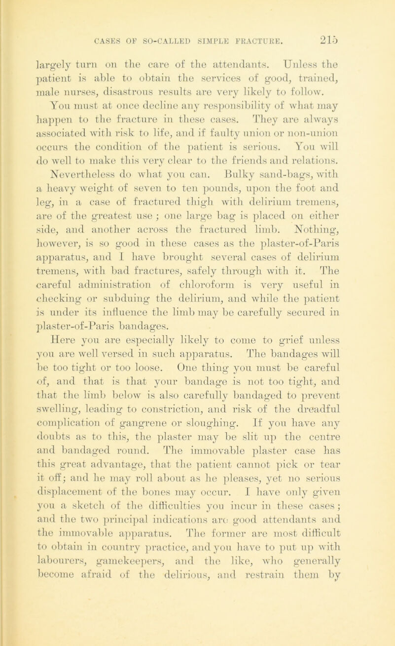largely turn on the care of the attendants. Unless the patient is able to obtain the services of good, trained, male nurses, disastrous results are very likely to follow. You must at once decline any responsibility of what may happen to the fracture in these cases. They are always associated with risk to life, and if faulty union or non-union occurs the condition of the patient is serious. You will do well to make this very clear to the friends and relations. Nevertheless do what you can. Bulky sand-bags, with a heavy weight of seven to ten pounds, upon the foot and leg’, in a case of fractured thigh with delirium tremens, are of the greatest use ; one large bag is placed on either side, and another across the fractured limb. Nothing, however, is so good in these cases as the plaster-of-Paris apparatus, and I have brought several cases of delirium tremens, with bad fractures, safely through with it. The careful administration of chloroform is very useful in checking or subduing the delirium, and while the patient is under its influence the limb may be carefully secured in plaster-of-Paris bandages. Here you are especially likely to come to grief unless you are well versed in such apparatus. The bandages will be too tight or too loose. One thing you must be careful of, and that is that your bandage is not too tight, and that the limb below is also carefully bandaged to prevent swelling, leading to constriction, and risk of the dreadful complication of gangrene or sloughing. If you have any doubts as to this, the plaster may be slit up the centre and bandaged round. The immovable plaster case has this great advantage, that the patient cannot pick or tear it off; and he may roll about as he pleases, yet no serious displacement of the bones may occur. I have only given you a sketch of the difficulties you incur in these cases ; and the two principal indications are good attendants and the immovable apparatus. The former are most difficult to obtain in country practice, and you have to put up with labourers, gamekeepers, and the like, who generally become afraid of the delirious, and restrain them by
