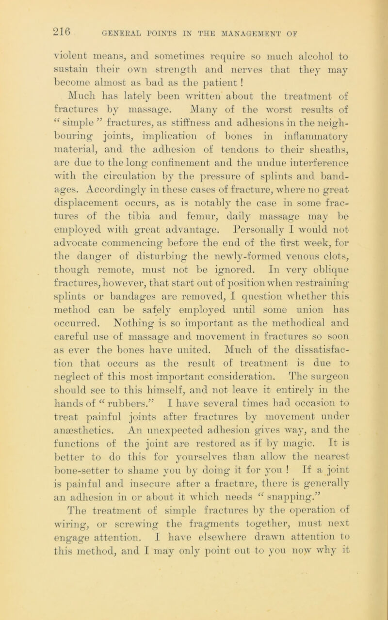 violent means, and sometimes require so much alcohol to sustain their own strength and nerves that they may become almost as bad as the patient! Much has lately been written about the treatment of fractures by massage. Many of the worst results of “ simple” fractures, as stiffness and adhesions in the neigh- bouring joints, implication of bones in inflammatory material, and the adhesion of tendons to their sheaths, are due to the long confinement and the undue interference with the circulation by the pressure of splints and band- ages. Accordingly in these cases of fracture, where no great displacement occurs, as is notably the case in some frac- tures of the tibia and femur, daily massage may be employed with great advantage. Personally I would not advocate commencing before the end of the first week, for the danger of disturbing the newly-formed venous clots, though remote, must not lie ignored. In very oblique fractures, however, that start out of position when restraining splints or bandages are removed, 1 question whether this method can be safely employed until some union has occurred. Nothing is so important as the methodical and careful use of massage and movement in fractures so soon as ever the bones have united. Much of the dissatisfac- tion that occurs as the result of treatment is due to neglect of this most important consideration. The surgeon should see to this himself, and not leave it entirely in the hands of “ rubbers.” I have several times had occasion to treat painful joints after fractures by movement under anaesthetics. An unexpected adhesion gives way, and the functions of the joint are restored as if by magic. It is better to do this for yourselves than allow the nearest bone-setter to shame you by doing it for you ! If a joint is painful and insecure after a fracture, there is generally an adhesion in or about it which needs “ snapping.” The treatment of simple fractures by the operation of wiring, or screwing the fragments together, must next engage attention. I have elsewhere drawn attention to this method, and I may only point out to you no>v why it