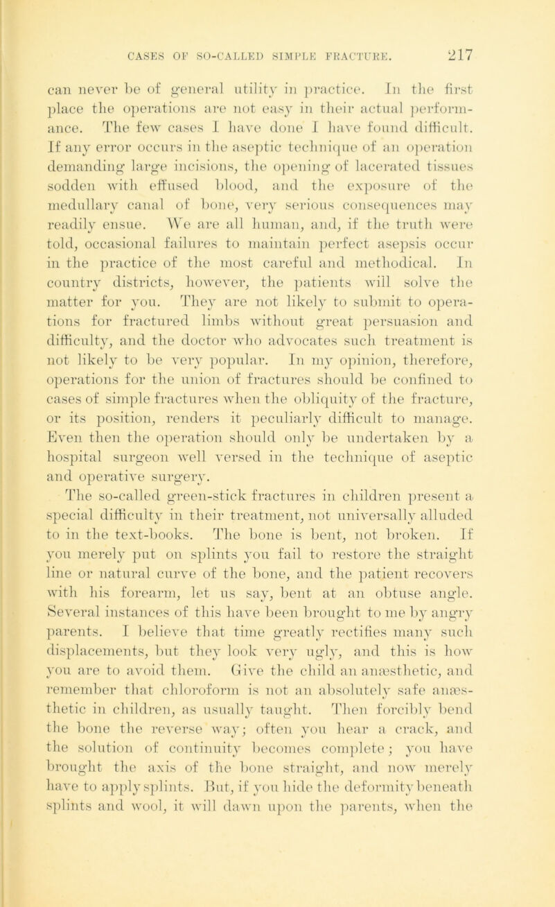 can never be of general utility in practice. In the first place the operations are not easy in their actual perform- ance. The few cases I have done I have found difficult. If any error occurs in the aseptic technique of an operation demanding large incisions, the opening of lacerated tissues sodden with effused blood, and the exposure of the medullary canal of bone, very serious consequences may readily ensue. We are all human, and, if the truth were told, occasional failures to maintain perfect asepsis occur in the practice of the most careful and methodical. In country districts, however, the patients will solve the matter for you. They are not likely to submit to opera- tions for fractured limbs without great persuasion and difficulty, and the doctor who advocates such treatment is not likely to be very popular. In my opinion, therefore, operations for the union of fractures should be confined to cases of simple fractures when the obliquity of the fracture, or its position, renders it peculiarly difficult to manage. Even then the operation should only be undertaken by a hospital surgeon well versed in the technique of aseptic and operative surgery. The so-called green-stick fractures in children present a special difficulty in their treatment, not universally alluded to in the text-books. The bone is bent, not broken. If you merely put on splints you fail to restore the straight line or natural curve of the bone, and the patient recovers with his forearm, let us say, bent at an obtuse angle. Several instances of this have been brought to me by angry parents. I believe that time greatly rectifies many such displacements, but they look very ugly, and this is how you are to avoid them. Give the child an anassthetic, and remember that chloroform is not an absolutely safe anaes- thetic in children, as usually taught. Then forcibly bend the bone the reverse way; often you hear a crack, and the solution of continuity becomes complete; you have brought the axis of the bone straight, and now merely have to apply splints. But, if you hide the deformity beneath splints and wool, it will dawn upon the parents, when the