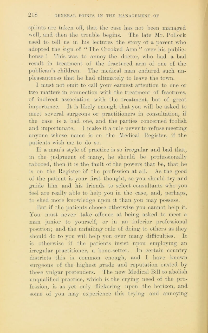 splints are taken off, that the case lias not been managed well, and then the trouble begins. The late Mr. Pollock used to tell us in his lectures the story of a parent who adopted the sign of “ The Crooked Arm ” over his public- house ! This was to annoy the doctor, who had a bad result in treatment of the fractured arm of one of the publican’s children. The medical man endured such un- pleasantness that he had ultimately to leave the town. I must not omit to call your earnest attention to one or two matter's in connection with the treatment of fractures, of indirect association with the treatment, but of great importance. It is likely enough that you will be asked to meet several surgeons or practitioners in consultation, if the case is a bad one, and the parties concerned foolish and importunate. I make it a rule never to refuse meeting anyone whose name is on the Medical Register, if the patients wish me to do so. If a man’s style of practice is so irregular and bad that, in the judgment of many, he should be professionally tabooed, then it is the fault of the powers that be, that he is on the Register of the profession at all. As the good of the patient is your first thought, so you should try and guide him and his friends to select consultants who you feel are really able to help you in the case, and, perhaps, to shed more knowledge upon it than you may possess. But if the patients choose otherwise you cannot help it. You must never take offence at being; asked to meet a man junior to yourself, or in an inferior professional position ; and the unfailing rule of doing to others as they should do to you will help you over many difficulties. It is otherwise if the patients insist upon employing an irregular practitioner, a bone-setter. In certain country districts this is common enough, and I have known surgeons of the highest grade and reputation ousted by these vulgar pretenders. The new Medical Bill to abolish unqualified practice, which is the crying need of the pro- fession, is as yet only flickering upon the horizon, and some of you may experience this trying and annoying