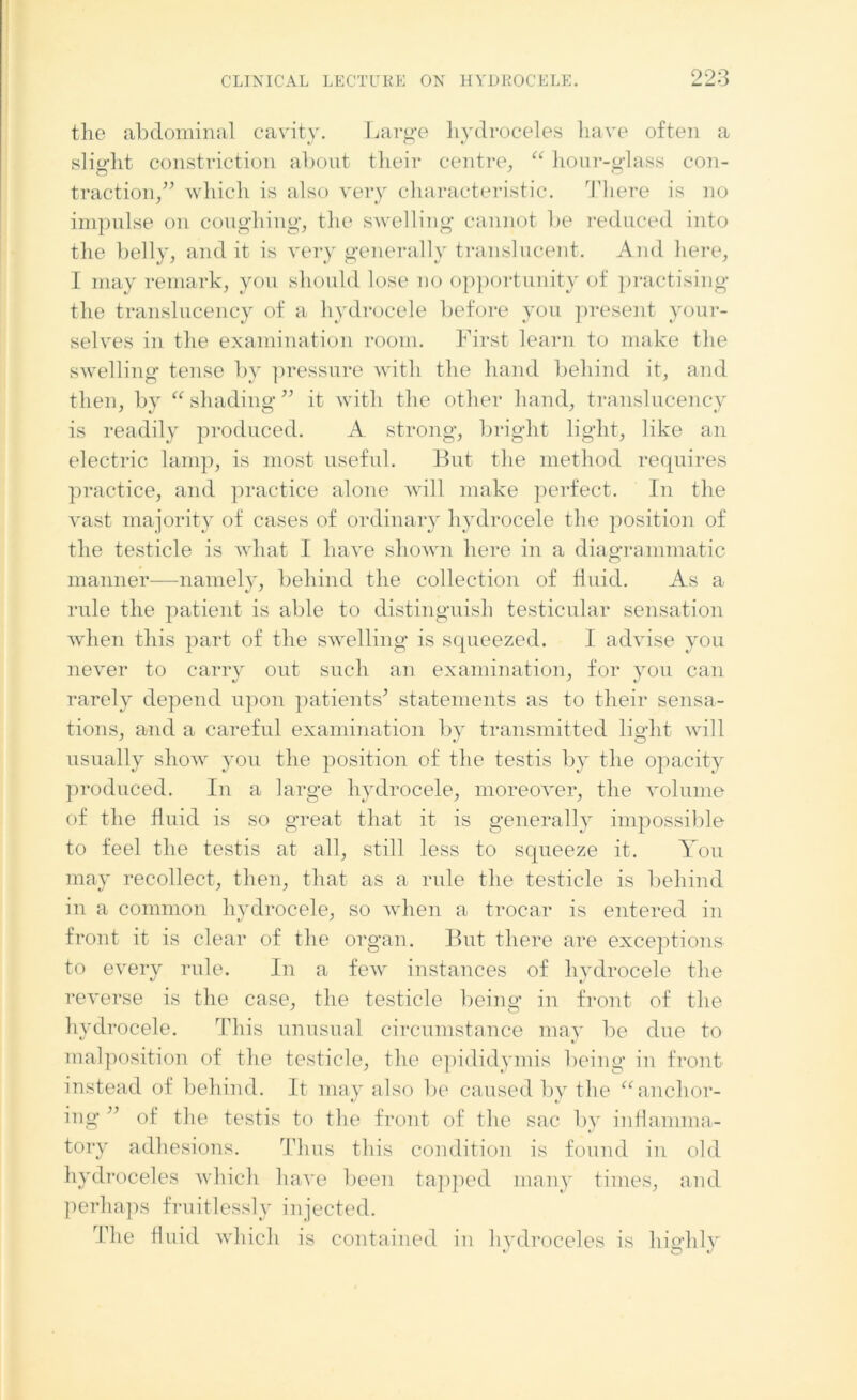 the abdominal cavity. Large hydroceles have often a slight constriction about their centre, “ hour-glass con- traction,” which is also very characteristic. There is no impulse on coughing, the swelling cannot be reduced into the belly, and it is very generally translucent. And here, I may remark, you should lose no opportunity of practising the translucency of a hydrocele before you present your- selves in the examination room. First learn to make the swelling tense by pressure with the hand behind it, and then, by “ shading” it with the other hand, translucency is readily produced. A strong, bright light, like an electric lamp, is most useful. But the method requires practice, and practice alone will make perfect. In the vast majority of cases of ordinary hydrocele the position of the testicle is what I have shown here in a diagrammatic manner—namely, behind the collection of fluid. As a rule the patient is able to distinguish testicular sensation when this part of the swelling is squeezed. I advise you never to carry out such an examination, for you can rarely depend upon patients* statements as to their sensa- tions, and a careful examination by transmitted light will usually show you the position of the testis by the opacity produced. In a large hydrocele, moreover, the volume of the fluid is so great that it is generally impossible to feel the testis at all, still less to squeeze it. You may recollect, then, that as a rule the testicle is behind in a common hydrocele, so when a trocar is entered in front it is clear of the organ. But there are exceptions to every rule. In a few instances of hydrocele the reverse is the case, the testicle being in front of the hydrocele. This unusual circumstance may be due to malposition of the testicle, the epididymis being in front instead of behind. It may also be caused by the “anchor- ing ” of the testis to the front of the sac by inflamma- tory adhesions. Thus this condition is found in old hydroceles which have been tapped many times, and perhaps fruitlessly injected. The fluid which is contained in hydroceles is highly