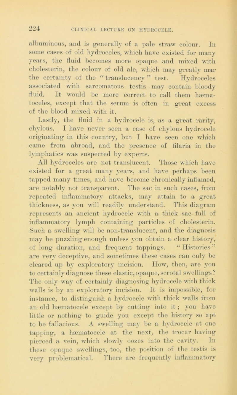 albuminous, and is generally of a pale straw colour. In some cases of old hydroceles, which have existed for many years, the fluid becomes more opaque and mixed with cholesterin, the colour of old ale, which may greatly mar the certainty of the “ translucency ” test. Hydroceles associated with sarcomatous testis may contain bloody fluid. It would be more correct to call them haema- toceles, except that the serum is often in great excess of the blood mixed with it. Lastly, the fluid in a hydrocele is, as a great rarity, chylous. I have never seen a case of chylous hydrocele originating in this country, but I have seen one which came from abroad, and the presence of filaria in the lymphatics was suspected by experts. All livdroceles are not translucent. Those which have existed for a great many years, and have perhaps been tapped many times, and have become chronically inflamed, are notably not transparent. The sac in such cases, from repeated inflammatory attacks, may attain to a great thickness, as you will readily understand. This diagram represents an ancient hydrocele with a thick sac full of inflammatory lymph containing particles of cholesterin. Such a swelling will be non-translucent, and the diagnosis may be puzzling: enoug’h unless you obtain a clear history, of long duration, and frequent tappings. “ Histories ” are very deceptive, and sometimes these cases can only be cleared up by exploratory incision. How, then, are you to certainly diagnose these elastic, opaque, scrotal swellings? The only way of certainly diagnosing hydrocele with thick walls is by an exploratory incision. It is impossible, for instance, to distinguish a hydrocele with thick walls from an old luematocele except by cutting into it; you have little or nothing to guide you except the history so apt to lie fallacious. A swelling may be a hydrocele at one tapping, a haematocele at the next, the trocar having pierced a vein, which slowly oozes into the cavity. In these opaque swellings, too, the position of the testis is very problematical. There are frequently inflammatory