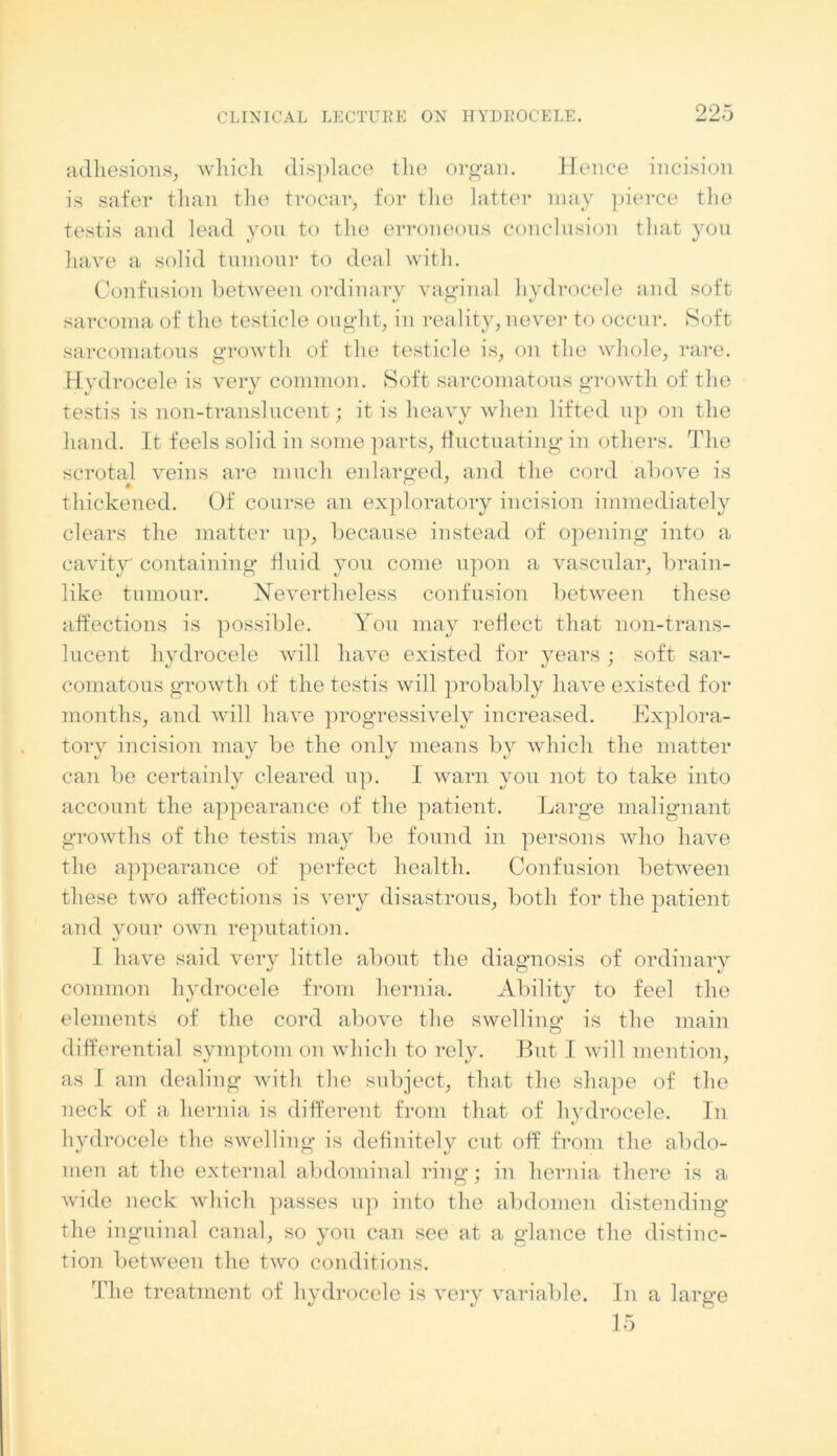 adhesions, which displace the organ. Hence incision is safer than the trocar, for the latter may pierce the testis and lead yon to the erroneous conclusion that you have a solid tumour to deal with. Confusion between ordinary vaginal hydrocele and soft sarcoma of the testicle ought, in reality, never to occur. Soft sarcomatous growth of the testicle is, on the whole, rare. Hvdrocele is very common. Soft sarcomatous growth of the testis is non-translucent; it is heavy when lifted up on the hand. It feels solid in some parts, fluctuating in others. The scrotal veins are much enlarged, and the cord above is thickened. Of course an exploratory incision immediately clears the matter up, because instead of opening into a cavity containing fluid you come upon a vascular, brain- like tumour. Nevertheless confusion between these affections is possible. You may reflect that non-trans- lucent hydrocele will have existed for years; soft sar- comatous growth of the testis will probably have existed for months, and will have progressively increased. Explora- tory incision may be the only means b}r which the matter can be certainly cleared up. I warn you not to take into account the appearance of the patient. Large malignant growths of the testis may be found in persons who have the appearance of perfect health. Confusion between these two affections is very disastrous, both for the patient and your own reputation. I have said very little about the diagnosis of ordinary common hydrocele from hernia. Ability to feel the elements of the cord above the swelling; is the main differential symptom on which to rely. But I will mention, as I am dealing with the subject, that the shape of the neck of a hernia is different from that of hydrocele. In hydrocele the swelling is definitely cut off from the abdo- men at the external abdominal ring; in hernia there is a wide neck which passes up into the abdomen distending the inguinal canal, so you can see at a glance the distinc- tion between the two conditions. The treatment of hydrocele is very variable. In a large 15
