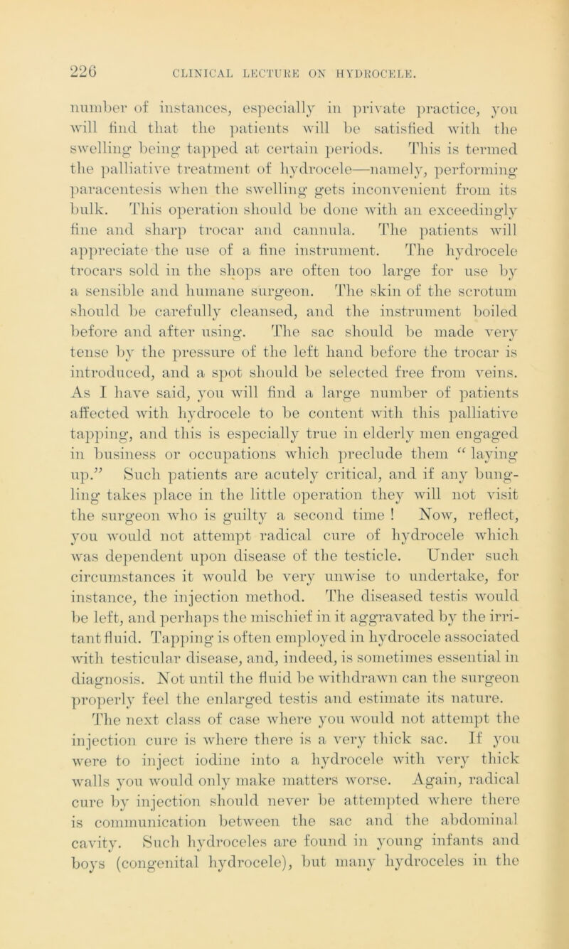 number of instances, especially in private practice, you will find that the patients will be satisfied with the swelling being tapped at certain periods. This is termed the palliative treatment of hydrocele—namely, performing paracentesis when the swelling gets inconvenient from its bulk. This operation should be done with an exceedingly fine and sharp trocar and cannula. The patients will appreciate the use of a fine instrument. The hydrocele trocars sold in the shops are often too large for use by a sensible and humane surgeon. The skin of the scrotum should be carefully cleansed, and the instrument boiled before and after using. The sac should be made very O v tense by the pressure of the left hand before the trocar is introduced, and a spot should be selected free from veins. As I have said, you will find a large number of patients affected with hydrocele to be content with this palliative tapping, and this is especially true in elderly men engaged in business or occupations which preclude them “ laying up.” Such patients are acutely critical, and if any bung- ling takes place in the little operation they will not visit the surgeon who is guilty a second time ! Now, reflect, you would not attempt radical cure of hydrocele which was dependent upon disease of the testicle. Under such circumstances it would be very unwise to undertake, for instance, the injection method. The diseased testis would be left, and perhaps the mischief in it aggravated by the irri- tant fluid. Tapping is often employed in hydrocele associated with testicular disease, and, indeed, is sometimes essential in diagnosis. Not until the fluid be withdrawn can the surgeon properly feel the enlarged testis and estimate its nature. The next class of case where you would not attempt the injection cure is where there is a very thick sac. If you were to inject iodine into a hydrocele with very thick walls you would only make matters worse. Again, radical cure by injection should never be attempted where there is communication between the sac and the abdominal cavity. Such hydroceles are found in young infants and boys (congenital hydrocele), but many hydroceles in the