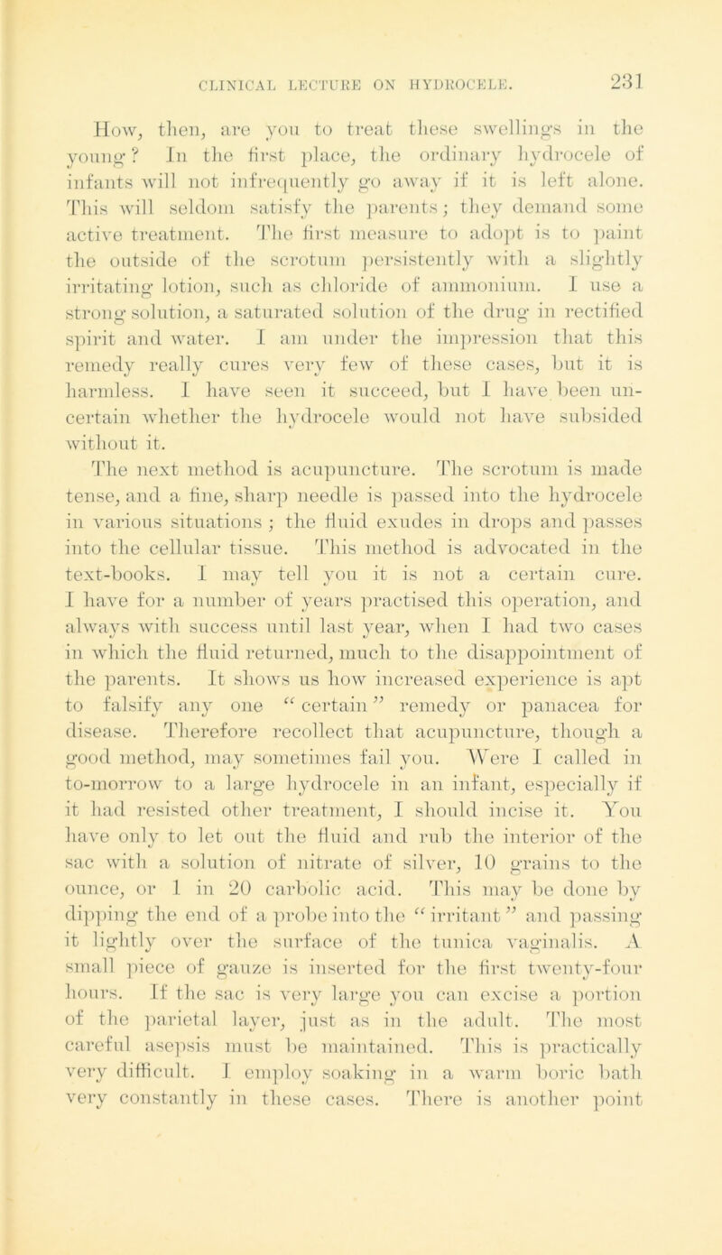 How, then, are you to treat these swellings in the young ? In the first place, the ordinary hydrocele of infants will not infrequently go away if it is left alone. This will seldom satisfy the parents; they demand some active treatment. The first measure to adopt is to paint the outside of the scrotum persistently with a slightly irritating lotion, such as chloride of ammonium. I use a strong solution, a saturated solution of the drug in rectified spirit and water. I am under the impression that this remedy really cures very few of these cases, but it is harmless. I have seen it succeed, but I have been un- certain whether the hydrocele would not have subsided without it. The next method is acupuncture. The scrotum is made tense, and a fine, sharp needle is passed into the hydrocele in various situations ; the fluid exudes in drops and passes into the cellular tissue. This method is advocated in the text-books. I may tell you it is not a certain cure. I have for a number of years practised this operation, and alwavs with success until last vear, when I had two cases in which the fluid returned, much to the disappointment of the parents. It shows us how increased experience is apt to falsify any one “ certain ” remedy or panacea for disease. 'Therefore recollect that acupuncture, though a good method, may sometimes fail you. Were I called in to-morrow to a large hydrocele in an infant, especially if it had resisted other treatment, I should incise it. You have only to let out the fluid and rub the interior of the sac with a solution of nitrate of silver, 10 grains to the ounce, or 1 in 20 carbolic acid. This may be done by dipping the end of a probe into the “irritant” and passing it lightly over the surface of the tunica vaginalis. A small piece of gauze is inserted for the first twenty-four hours. If the sac is very large you can excise a portion of the parietal layer, just as in the adult. The most careful asepsis must be maintained. This is practically very difficult. I employ soaking in a warm boric bath very constantly in these cases. There is another point