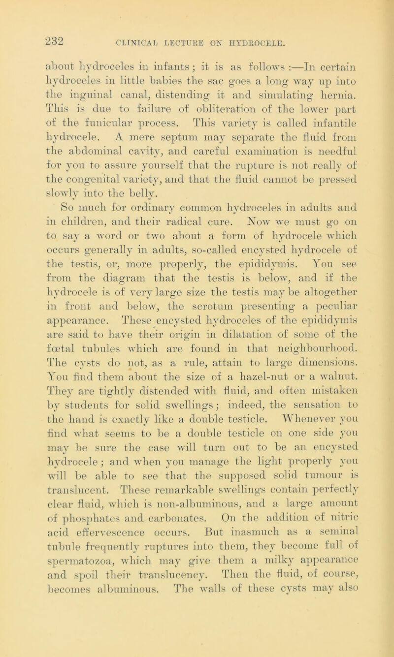 about hydroceles in infants; it is as follows :—In certain hydroceles in little babies the sac goes a long way up into the inguinal canal, distending it and simulating hernia. This is due to failure of obliteration of the lower part of the funicular process. This variety is called infantile hydrocele. A mere septum may separate the fluid from the abdominal cavity, and careful examination is needful for you to assure yourself that the rupture is not really of the congenital variety, and that the fluid cannot be pressed slowly into the belly. So much for ordinary common hydroceles in adults and in children, and their radical cure. Now we must go on to say a word or two about a form of hydrocele which occurs generally in adults, so-called encysted hydrocele of the testis, or, more properly, the epididymis. You see from the diagram that the testis is below, and if the hydrocele is of very large size the testis may be altogether in front and below, the scrotum presenting a peculiar appearance. These encysted hydroceles of the epididymis are said to have their origin in dilatation of some of the foetal tubules which are found in that neighbourhood. The cysts do not, as a rule, attain to large dimensions. You find them about the size of a hazel-nut or a walnut. They are tightly distended with fluid, and often mistaken by students for solid swellings; indeed, the sensation to the hand is exactly like a double testicle. Whenever you find what seems to be a double testicle on one side you may be sure the case will turn out to be an encysted hydrocele; and when you manage the light properly you will be able to see that the supposed solid tumour is translucent. These remarkable swellings contain perfectly clear fluid, which is non-albuminous, and a large amount of phosphates and carbonates. On the addition of nitric acid effervescence occurs. But inasmuch as a seminal tubule frequently ruptures into them, they become full of spermatozoa, which may give them a milky appearance and spoil their translucency. Then the fluid, of course, becomes albuminous. The walls of these cysts may also