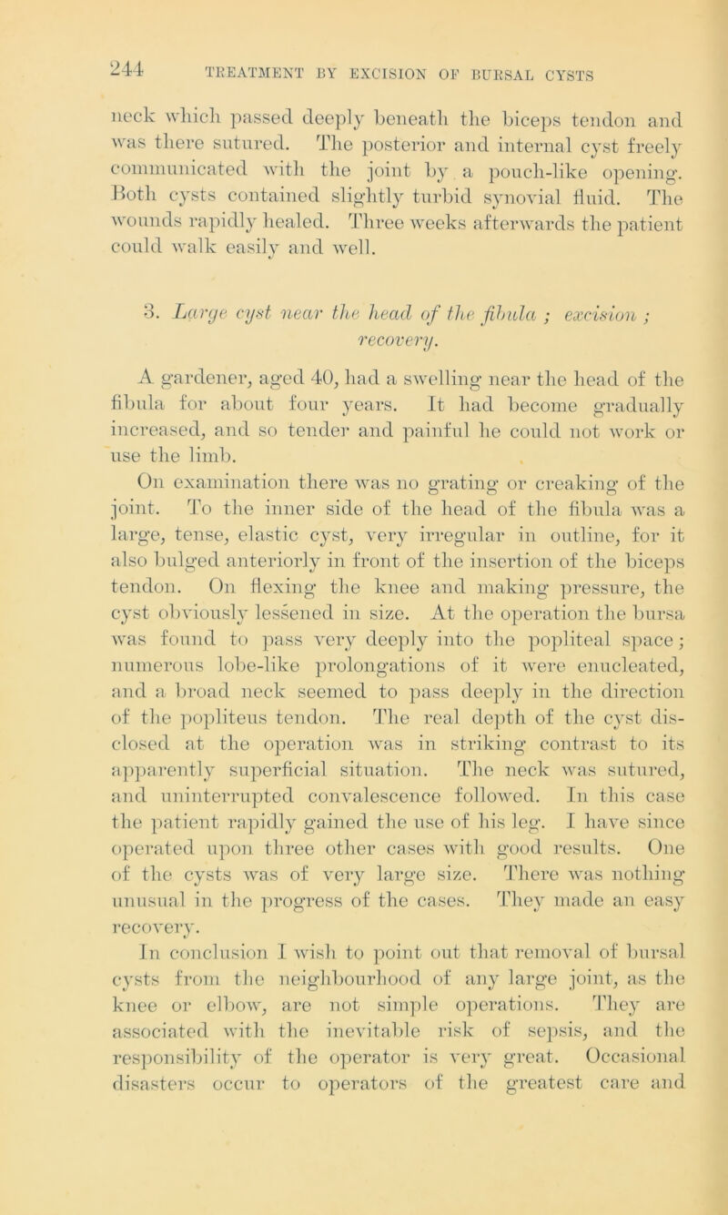 neck which passed deeply beneath the biceps tendon and was there sutured. The posterior and internal cyst freely communicated with the joint by a pouch-like opening. Both cysts contained slightly turbid synovial fluid. The wounds rapidly healed. Three weeks afterwards the patient could walk easily and well. 8. Large cyst near the head of the fibula ; excision ; recovery. A gardener, aged 40, had a swelling near the head of the fibula for about four years. It had become gradually increased, and so tender and painful he could not work or use the limb. On examination there was no grating’ or creaking of the joint. To the inner side of the head of the fibula was a large, tense, elastic cyst, very irregular in outline, for it also bulged anteriorly in front of the insertion of the biceps tendon. On flexing the knee and making pressure, the cyst obviously lessened in size. At the operation the bursa was found to pass very deeply into the popliteal space; numerous lobe-like prolongations of it were enucleated, and a broad neck seemed to pass deeply in the direction of the popliteus tendon. The real depth of the cyst dis- closed at the operation was in striking contrast to its apparently superficial situation. The neck was sutured, and uninterrupted convalescence followed. In this case the patient rapidly gained the use of his leg. I have since operated upon three other cases with good results. One of the cysts was of very large size. There was nothing unusual in the progress of the cases. They made an easy recovery. «/ In conclusion I wish to point out that removal of bursal cysts from the neighbourhood of any large joint, as the knee or elbow, are not simple operations. They are associated with the inevitable risk of sepsis, and the responsibility of the operator is very great. Occasional disasters occur to operators of the greatest care and