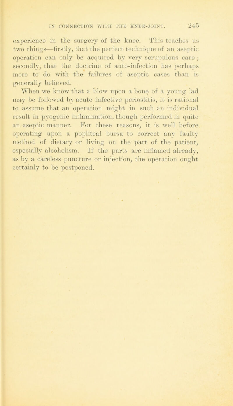 experience in tlie surgery of tlie knee. This teaches us two things—firstly, that tlie perfect technique of an aseptic operation can only be acquired by very scrupulous care ; secondly, that the doctrine of auto-infection has perhaps more to do with the failures of aseptic cases than is generally believed. When we know that a blow upon a bone of a young lad may be followed by acute infective periostitis, it is rational to assume that an operation might in such an individual result in pyogenic inflammation, though performed in quite an aseptic manner. For these reasons, it is well before operating upon a popliteal bursa to correct any faulty method of dietary or living on the part of the patient, especially alcoholism. If the parts are inflamed already, as by a careless puncture or injection, the operation ought certainly to be postponed.