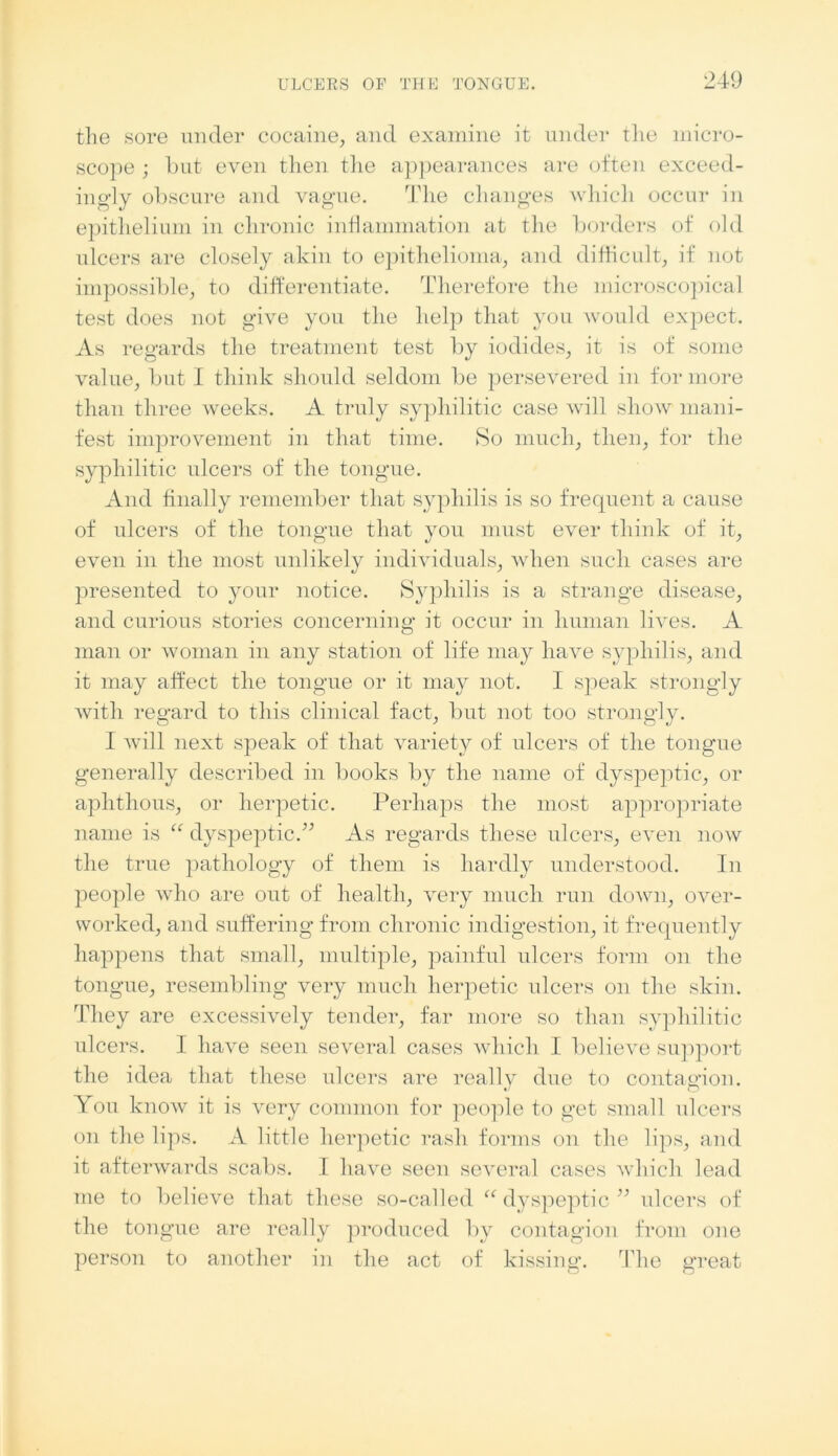 the sore under cocaine, and examine it under the micro- scope ; but even then the appearances are often exceed- ingly obscure and vague. The changes which occur in epithelium in chronic inflammation at the borders of old ulcers are closely akin to epithelioma, and difficult, if not impossible, to differentiate. Therefore the microscopical test does not give you the help that you would expect. As regards the treatment test by iodides, it is of some value, but I think should seldom be persevered in for more than three weeks. A truly syphilitic case will show mani- fest improvement in that time. So much, then, for the syphilitic ulcers of the tongue. And finally remember that syphilis is so frequent a cause of ulcers of the tongue that you must ever think of it, even in the most unlikely individuals, when such cases are presented to your notice. Syphilis is a strange disease, and curious stories concerning it occur in human lives. A man or woman in any station of life may have syphilis, and it may affect the tongue or it may not. I speak strongly with regard to this clinical fact, but not too strongly. I will next speak of that variety of ulcers of the tongue generally described in books by the name of dyspeptic, or aphthous, or herpetic. Perhaps the most appropriate name is “ dyspeptic.” As regards these ulcers, even now the true pathology of them is hardly understood. In people who are out of health, very much run down, over- worked, and suffering from chronic indigestion, it frequently happens that small, multiple, painful ulcers form on the tongue, resembling very much herpetic ulcers on the skin. They are excessively tender, far more so than syphilitic ulcers. I have seen several cases which I believe support the idea that these ulcers are really due to contagion. You know it is very common for people to get small ulcers on the lips. A little herpetic rash forms on the lips, and it afterwards scabs. I have seen several cases which lead me to believe that these so-called “ dyspeptic” ulcers of the tongue are really produced by contagion from oue person to another in the act of kissing. The great