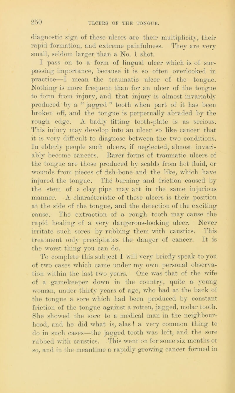 diagnostic sign of these ulcers are their multiplicity, their rapid formation, and extreme painfulness. They are very small, seldom larger than a No. 1 shot. I pass on to a form of lingual ulcer which is of sur- passing importance, because it is so often overlooked in practice—I mean the traumatic ulcer of the tongue. Nothing is more frequent than for an ulcer of the tongue to form from injury, and that injury is almost invariably produced by a “ jagged ” tooth when part of it has been broken off, and the tongue is perpetually abraded by the rough edge. A badly fitting tooth-plate is as serious. This injury may develop into an ulcer so like cancer that it is very difficult to diagnose between the two conditions. O In elderly people such ulcers, if neglected, almost invari- ably become cancers. Rarer forms of traumatic ulcers of the tongue are those produced by scalds from hot fluid, or wounds from pieces of fish-bone and the like, which have injured the tongue. The burning and friction caused by the stem of a clay pipe may act in the same injurious manner. A characteristic of these ulcers is their position at the side of the tongue, and the detection of the exciting cause. The extraction of a rough tooth may cause the rapid healing of a very dangerous-looking ulcer. Never irritate such sores by rubbing them with caustics. This treatment only precipitates the danger of cancer. It is the worst thing you can do. To complete this subject I will very briefly speak to you of two cases which came under my own personal observa- tion within the last two years. One was that of the wife of a gamekeeper down in the country, quite a young woman, under thirty years of age, who had at the back of the tongue a sore which had been produced by constant friction of the tongue against a rotten, jagged, molar tooth. She showed the sore to a medical man in the neighbour- hood, and he did what is, alas ! a very common thing to do in such cases—the jagged tooth was left, and the sore rubbed with caustics. This went on for some six months or so, and in the meantime a rapidly growing cancer formed in