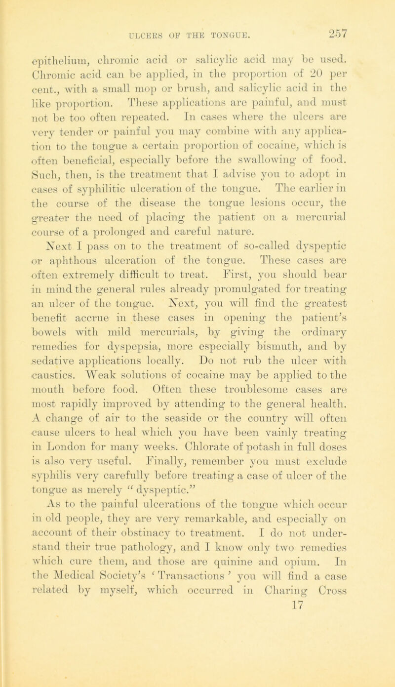 epithelium, chromic acid or salicylic acid may he used. Chromic acid can he applied, in the proportion of 20 per cent., with a small mop or brush, and salicylic acid in the like proportion. These applications are painful, and must not he too often repeated. In cases where the ulcers are very tender or painful you may combine with any applica- tion to the tongue a certain proportion of cocaine, which is often beneficial, especially before the swallowing of food. Such, then, is the treatment that I advise you to adopt in cases of syphilitic ulceration of the tongue. The earlier in the course of the disease the tongue lesions occur, the greater the need of placing the patient on a mercurial course of a prolonged and careful nature. Next I pass on to the treatment of so-called dyspeptic or aphthous ulceration of the tongue. These cases are often extremely difficult to treat. First, you should bear in mind the general rules already promulgated for treating an ulcer of the tongue. Next, you will find the greatest benefit accrue in these cases in opening the patient's bowels with mild mercurials, by giving the ordinary remedies for dyspepsia, more especially bismuth, and by sedative applications locally. Do not rub the ulcer with -caustics. Weak solutions of cocaine may be applied to the mouth before food. Often these troublesome cases are most rapidly improved by attending to the general health. A change of air to the seaside or the country will often •cause ulcers to heal which you have been vainly treating in London for many weeks. Chlorate of potash in full doses is also very useful. Finally, remember you must exclude syphilis very carefully before treating a case of ulcer of the tongue as merely “ dyspeptic. As to the painful ulcerations of the tongue which occur in old people, they are very remarkable, and especially on account of their obstinacy to treatment. I do not under- stand their true pathology, and I know only two remedies which cure them, and those are quinine and opium. In the Medical Society's f Transactions ' you will find a case related by myself, which occurred in Charing Cross 17