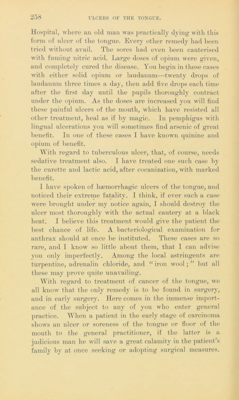 Hospital, where an old man was practically dying with this form of nicer of the tongue. Every other remedy had been tried without avail. The sores had even been cauterised with fuming nitric acid. Large doses of opium were given, and completely cured the disease. You begin in these cases with either solid opium or laudanum—twenty drops of laudanum three times a day, then add five drops each time after the first day until the pupils thoroughly contract under the opium. As the doses are increased you will find these painful ulcers of the mouth, which have resisted all other treatment, heal as if by magic. In pemphigus with lingual ulcerations you will sometimes find arsenic of great benefit. In one of these cases I have known quinine and opium of benefit. With regard to tuberculous ulcer, that, of course, needs sedative treatment also. I have treated one such case by the curette and lactic acid, after cocanization, with marked benefit. I have spoken of haemorrhagic ulcers of the tongue, and noticed their extreme fatality. I think, if ever such a case were brought under my notice again, I should destroy the ulcer most thoroughly with the actual cautery at a black heat. I believe this treatment would give the patient the best chance of life. A bacteriological examination for anthrax should at once be instituted. These cases are so rare, and I know so little about them, that I can advise you only imperfectly. Among the local astringents are turpentine, adrenalin chloride, and “iron wool;” but all these may prove quite unavailing. With regard to treatment of cancer of the tongue, we all know that the only remedy is to be found in surgery, and in early surgery. Here comes in the immense import- ance of the subject to any of you who enter general practice. When a patient in the early stage of carcinoma shows an ulcer or soreness of the tongue or floor of the mouth to the general practitioner, if the latter is a judicious man he will save a great calamity in the patient's family by at once seeking or adopting surgical measures.