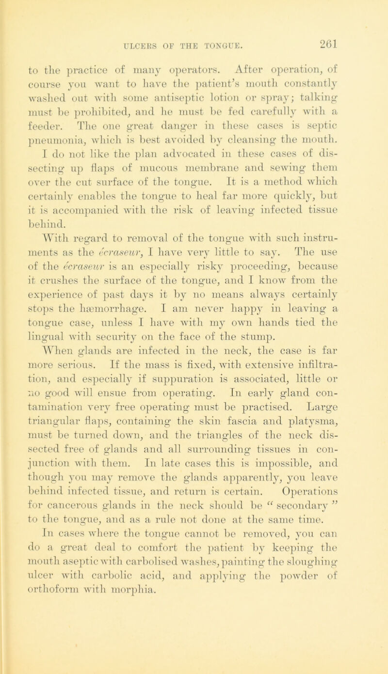 to the practice of many operators. After operation, of course you want to have the patient’s mouth constantly washed out with some antiseptic lotion or spray; talking must he prohibited, and he must be fed carefully with a feeder. The one great danger in these cases is septic pneumonia, which is best avoided by cleansing the mouth. I do not like the plan advocated in these cases of dis- secting up flaps of mucous membrane and sewing them over the cut surface of the tongue. It is a method which certainly enables the tongue to heal far more quickly, but it is accompanied with the risk of leaving infected tissue behind. With regard to removal of the tongue with such instru- ments as the ecraseur, I have very little to say. The use of the ecraseur is an especial]y risky proceeding, because it crushes the surface of the tongue, and I know from the experience of past days it by no means always certainly stops the hemorrhage. I am never happy in leaving a tongue case, unless I have with my own hands tied the lingual with security on the face of the stump. When glands are infected in the neck, the case is far more serious. If the mass is fixed, with extensive infiltra- tion, and especially if suppuration is associated, little or no good will ensue from operating. In early gland con- tamination very free operating must be practised. Large triangular flaps, containing the skin fascia and platysma, must be turned down, and the triangles of the neck dis- sected free of glands and all surrounding tissues in con- junction with them. In late cases this is impossible, and though you may remove the glands apparently, you leave behind infected tissue, and return is certain. Operations for cancerous glands in the neck should be u secondary ” to the tongue, and as a rule not done at the same time. In cases where the tongue cannot be removed, you can do a great deal to comfort the patient by keeping the mouth aseptic with carbolised washes, painting the sloughing ulcer with carbolic acid, and applying the powder of orthoform with morphia.