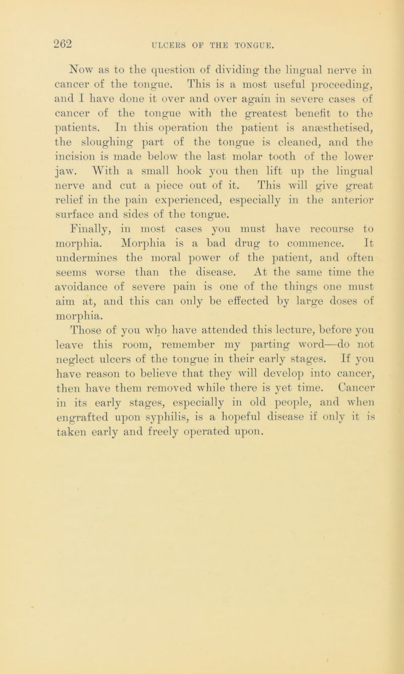 Now as to tlie question of dividing* the lingual nerve in cancer of the tongue. This is a most useful proceeding, and I have done it over and over again in severe cases of cancer of the tongue with the greatest benefit to the patients. In this operation the patient is anaesthetised, the sloughing part of the tongue is cleaned, and the incision is made below the last molar tooth of the lower jaw. With a small hook you then lift up the lingual nerve and cut a piece out of it. This will give great relief in the pain experienced, especially in the anterior surface and sides of the tongue. Finally, in most cases you must have recourse to morphia. Morphia is a bad drug* to commence. It undermines the moral power of the patient, and often seems worse than the disease. At the same time the avoidance of severe pain is one of the things one must aim at, and this can only be effected by large doses of morphia. Those of you who have attended this lecture, before yon leave this room, remember my parting word—do not neglect ulcers of the tongue in their early stages. If you have reason to believe that they will develop into cancer, then have them removed while there is yet time. Cancer in its early stages, especially in old people, and when engrafted upon syphilis, is a hopeful disease if only it is taken early and freely operated upon.