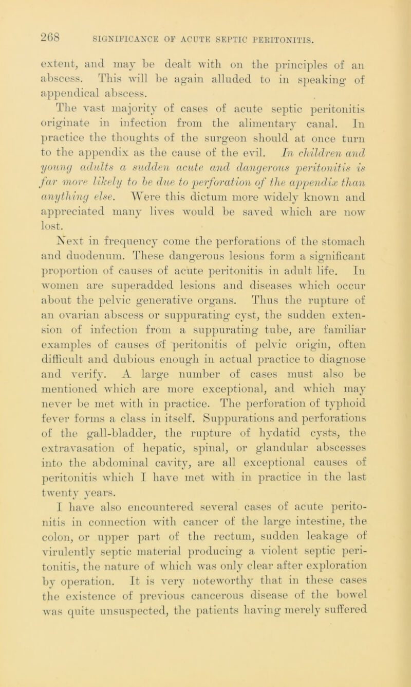 extent, and may be dealt with on the principles of an abscess. This will be again alluded to in speaking of appendical abscess. The vast majority of cases of acute septic peritonitis originate in infection from the alimentary canal. In practice the thoughts of the surgeon should at once turn to the appendix as the cause of the evil. In children and young adults a sudden acute and dangerous peritonitis is far more likely to he due to perforation of the appendix than anything else. Were this dictum more widely known and appreciated many lives would be saved which are now lost. Next in frequency come the perforations of the stomach and duodenum. These dangerous lesions form a significant proportion of causes of acute peritonitis in adult life. In women are superadded lesions and diseases which occur about the pelvic generative organs. Thus the rupture of an ovarian abscess or suppurating cyst, the sudden exten- sion of infection from a suppurating tube, are familiar examples of causes o'f peritonitis of pelvic origin, often difficult and dubious enough in actual practice to diagnose and verify. A large number of cases must also be mentioned which are more exceptional, and which may never be met with in practice. The perforation of typhoid fever forms a class in itself. Suppurations and perforations of the gall-bladder, the rupture of hydatid cysts, the extravasation of hepatic, spinal, or glandular abscesses into the abdominal cavity, are all exceptional causes of peritonitis which 1 have met with in practice in the last twenty years. I have also encountered several cases of acute perito- nitis in connection with cancer of the large intestine, the colon, or upper part of the rectum, sudden leakage of virulently septic material producing a violent septic peri- tonitis, the nature of which was only clear after exploration by operation. It is very noteworthy that in these cases the existence of previous cancerous disease of the bowel was quite unsuspected, the patients having merely suffered