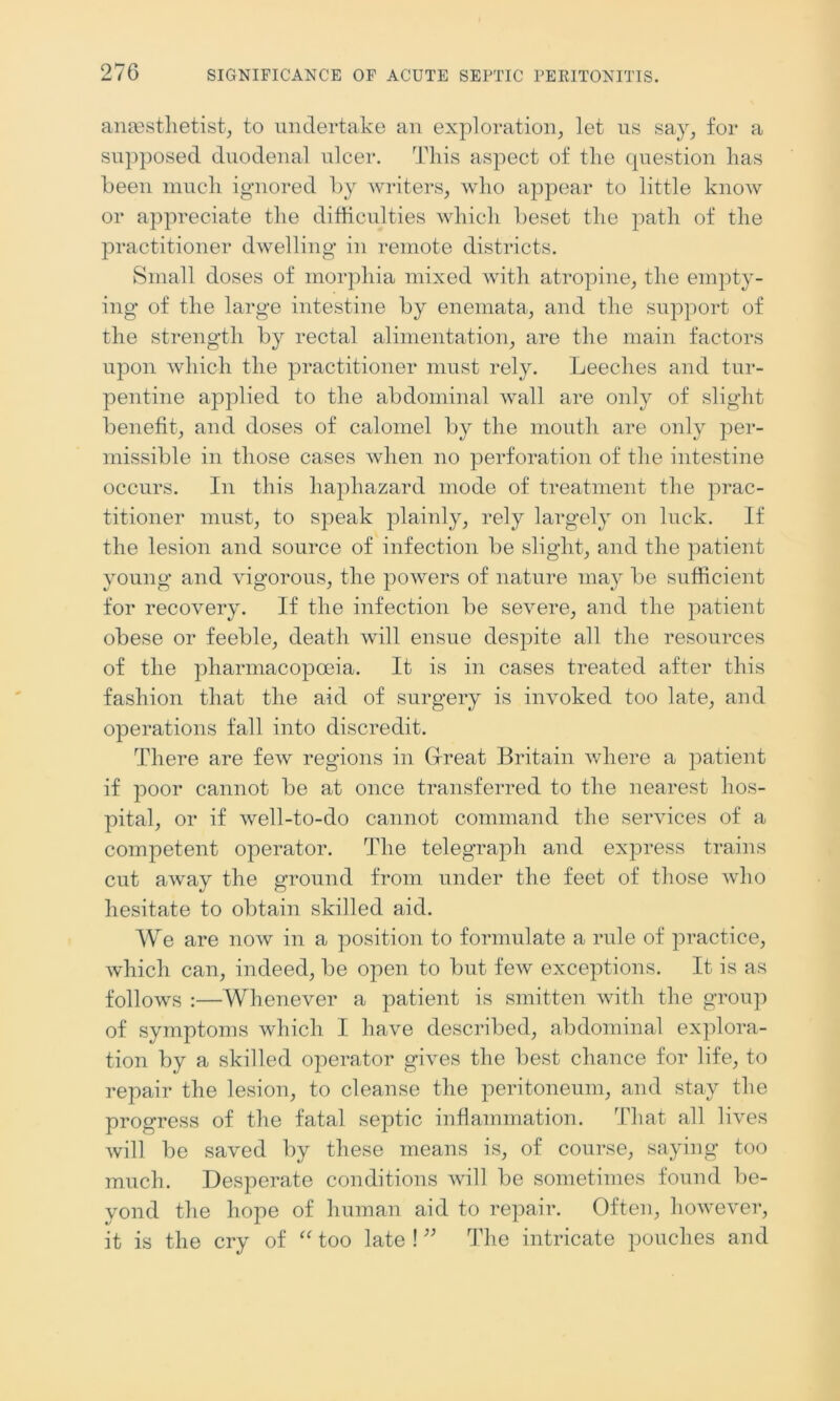 anaesthetist, to undertake an exploration, let us say, for a supposed duodenal ulcer. This aspect of the question has been much ignored by writers, who appear to little know or appreciate the difficulties which beset the path of the practitioner dwelling in remote districts. Small doses of morphia mixed with atropine, the empty- ing of the large intestine by enemata, and the support of the strength by rectal alimentation, are the main factors upon which the practitioner must rely. Leeches and tur- pentine applied to the abdominal wall are only of slight benefit, and doses of calomel by the mouth are only per- missible in those cases when no perforation of the intestine occurs. In this haphazard mode of treatment the prac- titioner must, to speak plainly, rely largely on luck. If the lesion and source of infection be slight, and the patient young and vigorous, the powers of nature may be sufficient for recovery. If the infection be severe, and the patient obese or feeble, death will ensue despite all the resources of the pharmacopoeia. It is in cases treated after this fashion that the aid of surgery is invoked too late, and operations fall into discredit. There are few regions in Great Britain where a patient if poor cannot be at once transferred to the nearest hos- pital, or if well-to-do cannot command the services of a competent operator. The telegraph and express trains cut away the ground from under the feet of those who hesitate to obtain skilled aid. We are now in a position to formulate a rule of practice, which can, indeed, be open to but few exceptions. It is as follows :—Whenever a patient is smitten with the group of symptoms which I have described, abdominal explora- tion by a skilled operator gives the best chance for life, to repair the lesion, to cleanse the peritoneum, and stay the progress of the fatal septic inflammation. That all lives will be saved by these means is, of course, saying too much. Desperate conditions will be sometimes found be- yond the hope of human aid to repair. Often, however, it is the cry of “ too late ! ” The intricate pouches and