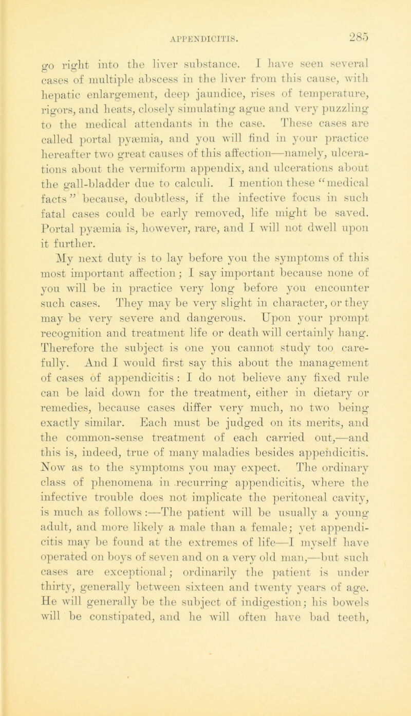 o*o rierht into the liver substance. I have seen several cases of multiple abscess in the liver from this cause, with hepatic enlargement, deep jaundice, rises of temperature, rigors, and heats, closely simulating ague and very puzzling to the medical attendants in the case. These cases are called portal pyeemia, and you will find in your practice hereafter two great causes of this affection—namely, ulcera- tions about the vermiform appendix, and ulcerations about the o’all-bladder due to calculi. I mention these “medical facts ” because, doubtless, if the infective focus in such fatal cases could be early removed, life might be saved. Portal pyaemia is, however, rare, and I will not dwell upon it further. My next duty is to lay before you the symptoms of this most important affection; I say important because none of you will be in practice very long before you encounter such cases. They may be very slight in character, or they may be very severe and dangerous. Upon your prompt recognition and treatment life or death will certainly hang. Therefore the subject is one you cannot study too care- fully. And I would first say this about the management of cases of appendicitis : I do not believe any fixed rule can be laid down for the treatment, either in dietary or remedies, because cases differ very much, no two being exactly similar. Each must be judged on its merits, and the common-sense treatment of each carried out,—and this is, indeed, true of many maladies besides appendicitis. Now as to the symptoms you may expect. The ordinary class of phenomena in recurring appendicitis, where the infective trouble does not implicate the peritoneal cavity, is much as follows :—The patient will be usually a young adult, and more likely a male than a female; yet appendi- citis may be found at the extremes of life—I myself have operated on boys of seven and on a very old man,—but such cases are exceptional; ordinarily the patient is under thirty, generally between sixteen and twenty years of age. He will generally be the subject of indigestion; his bowels will be constipated, and he will often have bad teeth,