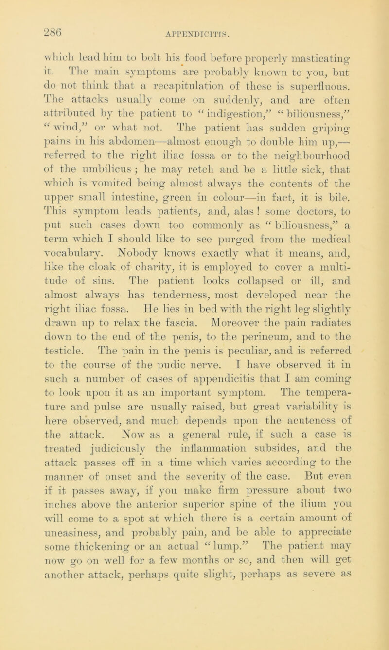which lead him to bolt his food before properly masticating it. The main symptoms are probably known to yon, but do not think that a recapitulation of these is superfluous. The attacks usually come on suddenly, and are often attributed by the patient to “ indigestion,” “ biliousness,” “ wind,” or what not. The patient has sudden griping pains in his abdomen—almost enough to double him up,— referred to the right iliac fossa or to the neighbourhood of the umbilicus ; he may retch and be a little sick, that which is vomited being almost always the contents of the upper small intestine, green in colour—in fact, it is bile. This symptom leads patients, and, alas ! some doctors, to put such cases down too commonly as “ biliousness,” a term which I should like to see purged from the medical vocabulary. Nobody knows exactly what it means, and, like the cloak of charity, it is employed to cover a multi- tude of sins. The patient looks collapsed or ill, and almost always has tenderness, most developed near the right iliac fossa. He lies in bed with the right leg slightly drawn up to relax the fascia. Moreover the pain radiates down to the end of the penis, to the perineum, and to the testicle. The pain in the penis is peculiar, and is referred to the course of the pudic nerve. I have observed it in such a number of cases of appendicitis that I am coming to look upon it as an important symptom. The tempera- ture and pulse are usually raised, but great variability is here observed, and much depends upon the acuteness of the attack. Now as a general rule, if such a case is treated judiciously the inflammation subsides, and the attack passes off in a time which varies according to the manner of onset and the severity of the case. But even if it passes away, if you make firm pressure about two inches above the anterior superior spine of the ilium you will come to a spot at which there is a certain amount of uneasiness, and probably pain, and be able to appreciate some thickening or an actual “ lump.” The patient may now go on well for a few months or so, and then will get another attack, perhaps quite slight, perhaps as severe as