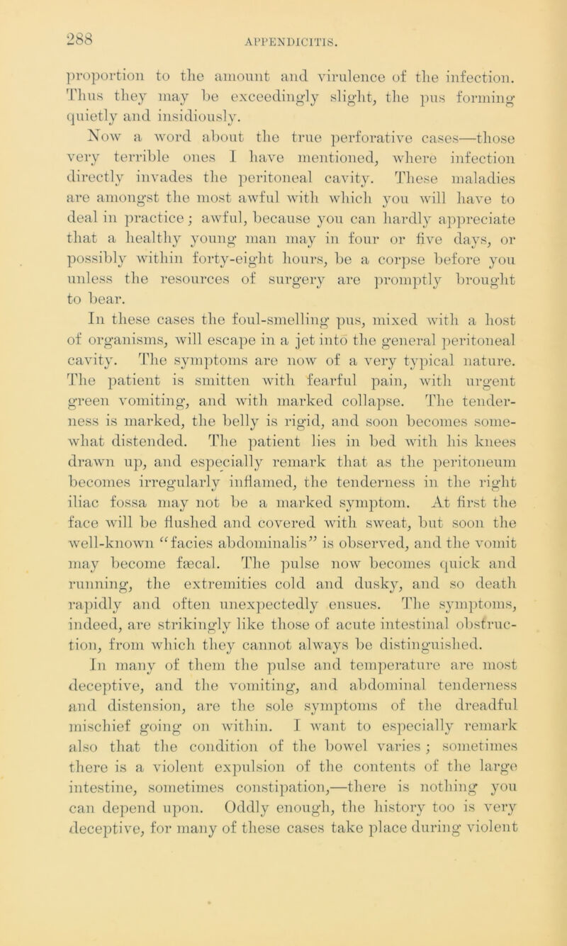 proportion to the amount and virulence of the infection. Thus they may he exceedingly slight, the pus forming quietly and insidiously. Now a word about the true perforative cases—those very terrible ones I have mentioned, where infection directly invades the peritoneal cavity. These maladies are amongst the most awful with which you will have to deal in practice; awful, because you can hardly appreciate that a healthy young man may in four or five days, or possibly within forty-eight hours, be a corpse before you unless the resources of surgery are promptly brought to bear. In these cases the foul-smelling pus, mixed with a host of organisms, will escape in a jet into the general peritoneal cavity. The symptoms are now of a very typical nature. The patient is smitten with fearful pain, with urgent green vomiting, and with marked collapse. The tender- ness is marked, the belly is rigid, and soon becomes some- what distended. The patient lies in bed with his knees drawn up, and especially remark that as the peritoneum becomes irregularly inflamed, the tenderness in the right iliac fossa may not be a marked symptom. At first the face will be flushed and covered with sweat, but soon the well-known “facies abdominal is” is observed, and the vomit may become faecal. The pulse now becomes quick and running, the extremities cold and dusky, and so death rapidly and often unexpectedly ensues. The symptoms, indeed, are strikingly like those of acute intestinal obstruc- tion, from which they cannot always be distinguished. In many of them the pulse and temperature are most deceptive, and the vomiting, and abdominal tenderness and distension, are the sole symptoms of the dreadful mischief going on within. I want to especially remark also that the condition of the bowel varies; sometimes there is a violent expulsion of the contents of the large intestine, sometimes constipation,—there is nothing you can depend upon. Oddly enough, the history too is very deceptive, for many of these cases take place during violent