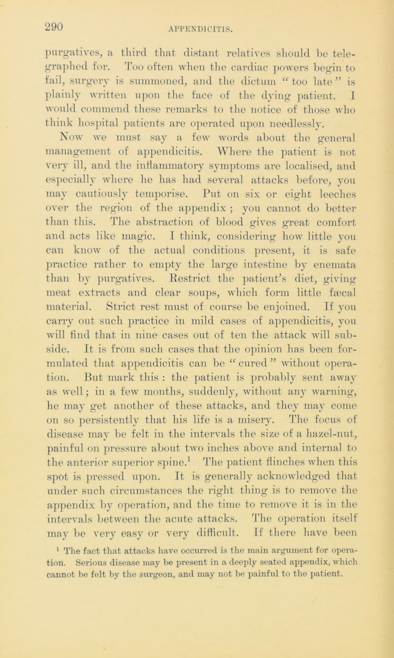 purgatives, a third that distant relatives should be tele- graphed for. Too often when the cardiac powers begin to fail, surgery is summoned, and the dictum “ too late ” is plainly written upon the face of the dying patient. I would commend these remarks to the notice of those who think hospital patients are operated upon needlessly. Now we must say a few words about the general management of appendicitis. Where the patient is not very ill, and the inflammatory symptoms are localised, and especially where he has had several attacks before, you may cautiously temporise. Put on six or eight leeches over the region of the appendix ; you cannot do better than this. The abstraction of blood gives great comfort and acts like magic. I think, considering how little you can know of the actual conditions present, it is safe practice rather to empty the large intestine by enemata than by purgatives. Restrict the patient’s diet, giving meat extracts and clear soups, which form little fmcal material. Strict rest must of course be enjoined. If you carry out such practice in mild cases of appendicitis, you will find that in nine cases out of ten the attack will sub- side. It is from such cases that the opinion has been for- mulated that appendicitis can be “ cured ” without opera- tion. But mark this : the patient is probably sent away as well; in a few months, suddenly, without any warning, he may get another of these attacks, and they may come on so persistently that his life is a misery. The focus of disease may be felt in the intervals the size of a hazel-nut, painful on pressure about two inches above and internal to the anterior superior spine.1 The patient flinches when this spot is pressed upon. It is generally acknowledged that under such circumstances the right thing is to remove the appendix by operation, and the time to remove it is in the intervals between the acute attacks. The operation itself may be very easy or very difficult. If there have been 1 The fact that attacks have occurred is the main argument for opera- tion. Serious disease may be present in a deeply seated appendix, which cannot be felt by the surgeon, and may not be painful to the patient.