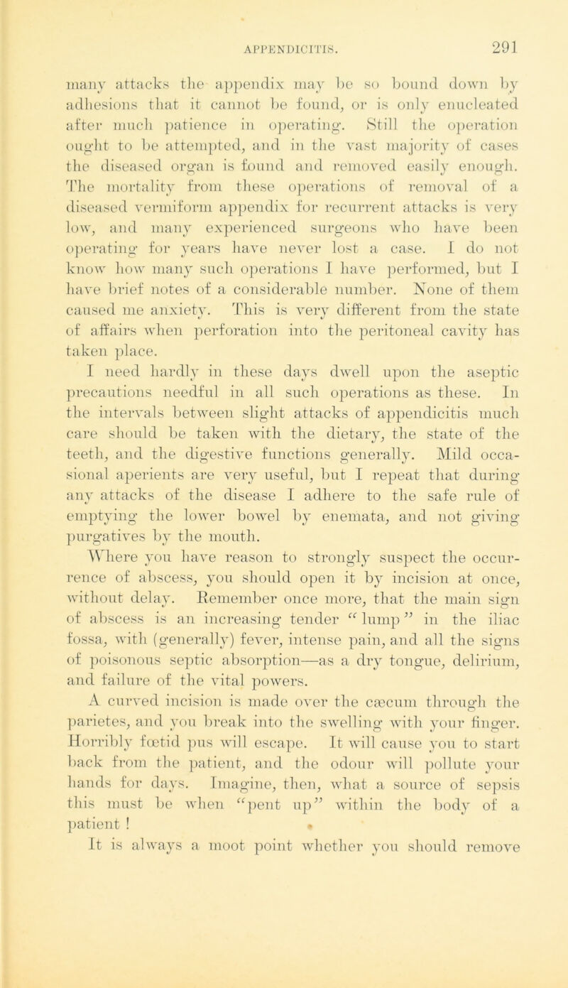 many attacks the appendix may lie so bound down by adhesions that it cannot be found, or is only enucleated after much patience in operating. Still the operation ought to be attempted, and in the vast majority of cases the diseased organ is found and removed easily enough. The mortality from these operations of removal of a diseased vermiform appendix for recurrent attacks is very low, and many experienced surgeons who have been operating* for years have never lost a case. I do not know how many such operations I have performed, but I have brief notes of a considerable number. None of them caused me anxiety. This is very different from the state of affairs when perforation into the peritoneal cavity has taken place. I need hardly in these days dwell upon the aseptic precautions needful in all such operations as these. In the intervals between slight attacks of appendicitis much care should be taken with the dietary, the state of the teeth, and the digestive functions generally. Mild occa- sional aperients are very useful, but I repeat that during any attacks of the disease I adhere to the safe rule of *j emptying the lower bowel by enemata, and not giving purgatives by the mouth. Where you have reason to strongly suspect the occur- rence of abscess, you should open it by incision at once, without delay. Remember once more, that the main siari of abscess is an increasing tender “ lump ” in the iliac fossa, with (generally) fever, intense pain, and all the signs of poisonous septic absorption—as a dry tongue, delirium, and failure of the vital powers. A curved incision is made over the caecum throuedi the o parietes, and you break into the swelling with your finger. Horribly foetid pus will escape. It will cause you to start back from the patient, and the odour will pollute your hands for days. Imagine, then, what a source of sepsis this must be when “pent up” within the body of a patient ! . It is always a moot point whether you should remove