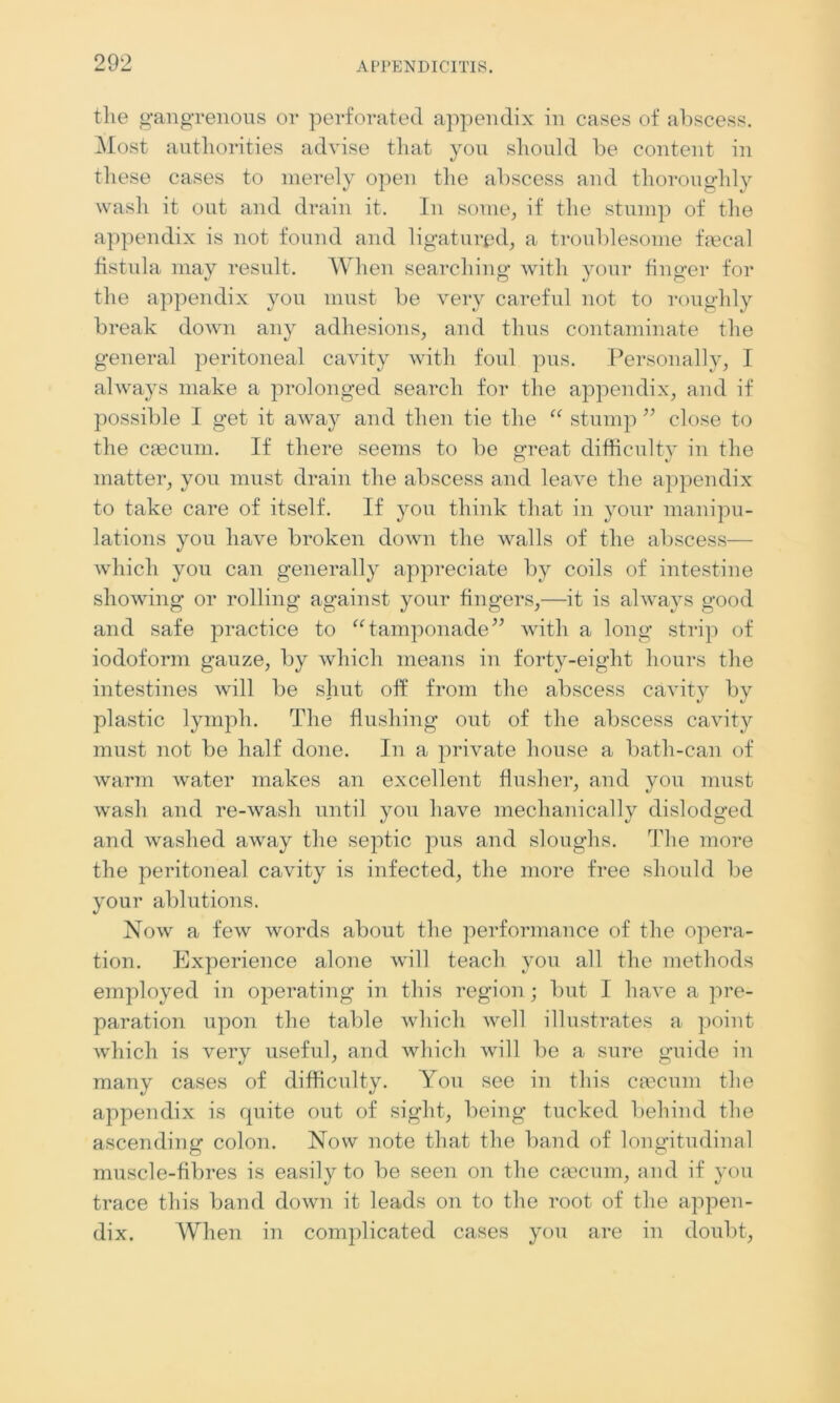 the gangrenous or perforated appendix in cases of abscess. Most authorities advise that you should be content in these cases to merely open the abscess and thoroughly wash it out and drain it. In some, if the stump of the appendix is not found and ligatured, a troublesome faecal fistula may result. When searching with your finger for the appendix you must be very careful not to roughly break down any adhesions, and thus contaminate the general peritoneal cavity with foul pus. Personally, I always make a prolonged search for the appendix, and if possible I get it aAvay and then tie the “ stump ” close to the caecum. If there seems to be great difficulty in the matter, you must drain the abscess and leave the appendix to take care of itself. If you think that in your manipu- lations you have broken down the walls of the abscess— which you can generally appreciate by coils of intestine showing or rolling against your fingers,—it is always good and safe practice to “tamponade” with a long strip of iodoform gauze, by which means in forty-eight hours the intestines will be shut off from the abscess cavity by plastic lymph. The flushing out of the abscess cavity must not be half done. In a private house a bath-can of warm water makes an excellent flusher, and you must wash and re-wash until you have mechanically dislodged and washed away the septic pus and sloughs. The more the peritoneal cavity is infected, the more free should be your ablutions. Now a few words about the performance of the opera- tion. Experience alone will teach you all the methods employed in operating in this region; but I have a pre- paration upon the table which well illustrates a point which is very useful, and which will be a sure guide in many cases of difficulty. You see in this ciecum the appendix is quite out of sight, being tucked behind the ascending colon. Now note that the band of longitudinal muscle-fibres is easily to be seen on the caecum, and if you trace this band down it leads on to the root of the appen- dix. When in complicated cases you are in doubt,