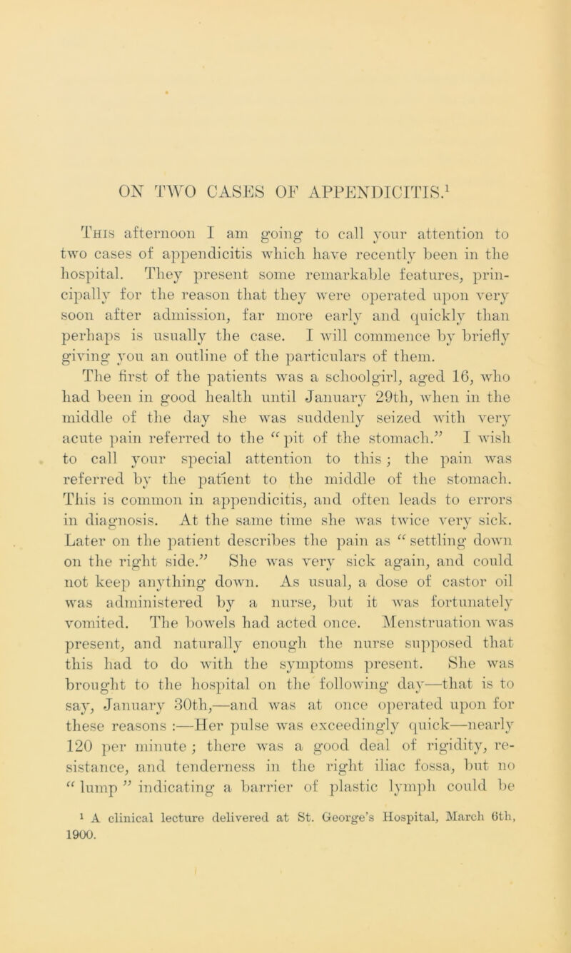 ON TWO CASES OF APPENDICITIS.1 This afternoon I am going to call your attention to two cases of appendicitis which have recently been in the hospital. They present some remarkable features, prin- cipally for the reason that they were operated upon very soon after admission, far more early and quickly than perhaps is usually the case. I will commence by briefly giving you an outline of the particulars of them. The first of the patients was a schoolgirl, aged 16, who had been in good health until January 29tli, when in the middle of the day she was suddenly seized with very acute pain referred to the “pit of the stomach.” I wish to call your special attention to this; the pain was referred by the patient to the middle of the stomach. This is common in appendicitis, and often leads to errors in diagnosis. At the same time she was twice very sick. Later on the patient describes the pain as “ settling down on the right side.” She was very sick again, and could not keep anything down. As usual, a dose of castor oil was administered by a nurse, but it was fortunately vomited. The bowels had acted once. Menstruation was present, and naturally enough the nurse supposed that this had to do with the symptoms present. She was brought to the hospital on the following day—that is to say, January 30th,—and was at once operated upon for these reasons :—Her pulse was exceedingly quick—nearly 120 per minute ; there was a good deal of rigidity, re- sistance, and tenderness in the right iliac fossa, but no “ lump ” indicating a barrier of plastic lymph could be 1 A clinical lecture delivered at St. George’s Hospital, March 6th, 1900.