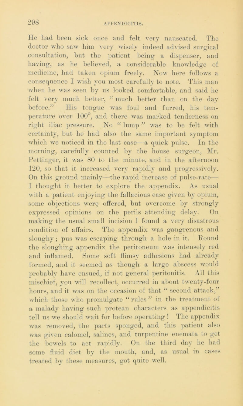 He had been sick once and felt very nauseated. The doctor who saw him very wisely indeed advised surgical consultation, hut the patient being a dispenser, and having, as he believed, a considerable knowledge of medicine, had taken opium freely. Now here follows a consequence 1 wish you most carefully to note. This man when he was seen by us looked comfortable, and said he felt very much better, “ much better than on the day before.” His toneme was foul and furred, his tern- perature over 100°, and there was marked tenderness on right iliac pressure. No “ lump ” was to be felt with certainty, but he had also the same important symptom which we noticed in the last case—a quick pulse. In the morning, carefully counted by the house surgeon, Mr. Pettinger, it was 80 to the minute, and in the afternoon 120, so that it increased very rapidly and progressively. On this ground mainly—the rapid increase of pulse-rate— I thought it better to explore the appendix. As usual with a patient enjoying the fallacious ease given by opium, some objections were offered, but overcome by strongly expressed opinions on the perils attending delay. On making1 the usual small incision I found a very disastrous condition of affairs. The appendix was gangrenous and sloughy; pus was escaping through a hole in it. Round the sloughing appendix the peritoneum was intensely red and inflamed. Some soft flimsy adhesions had already formed, and it seemed as though a large abscess would probably have ensued, if not general peritonitis. All this mischief, you will recollect, occurred in about twenty-four hours, and it was on the occasion of that “ second attack,” which those who promulgate “ rules ” in the treatment of a malady having such protean characters as appendicitis tell us we should wait for before operating ! The appendix was removed, the parts sponged, and this patient also was given calomel, salines, and turpentine enemata to get the bowels to act rapidly. On the third day he had some fluid diet by the mouth, and, as usual in cases treated by these measures, got quite well.