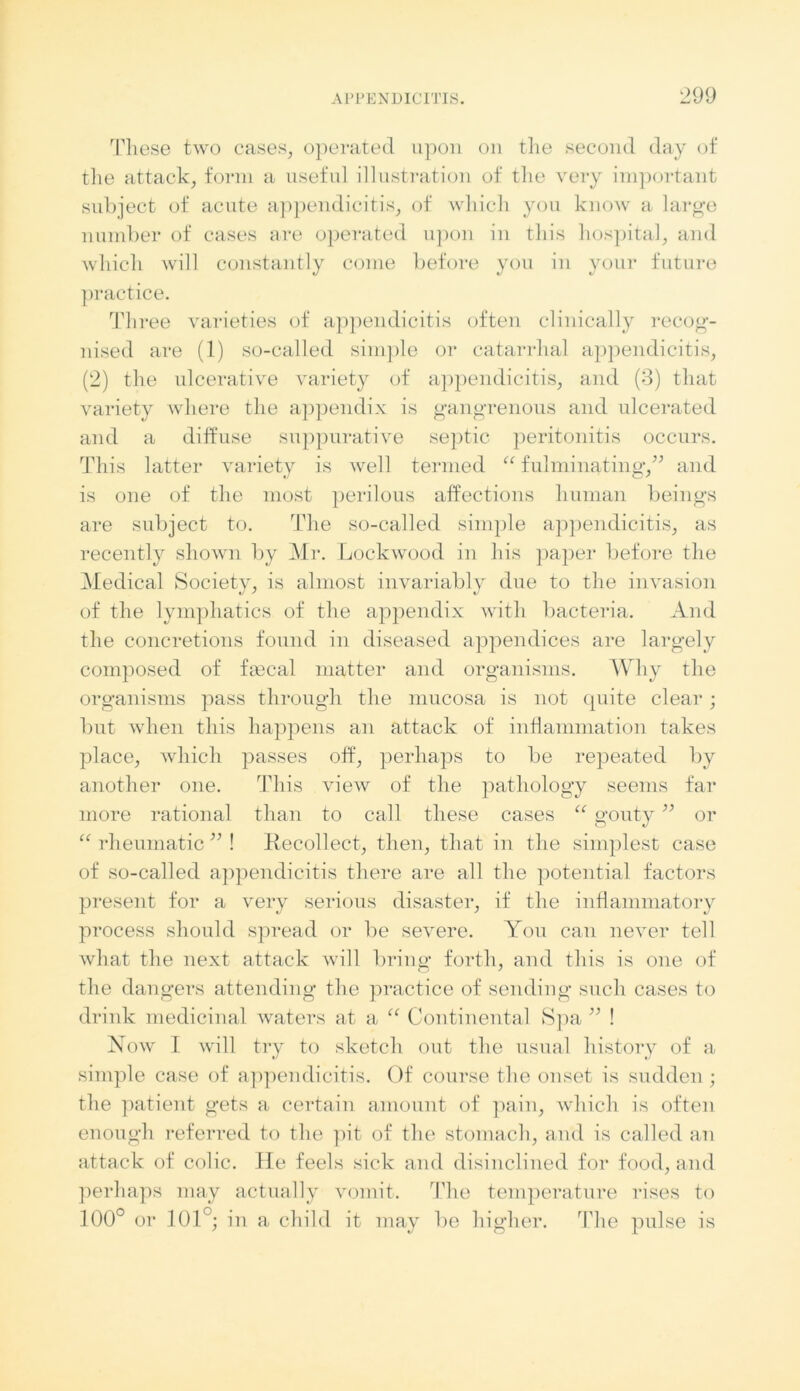 These two cases, operated upon on the second day of the attack, form a useful illustration of the very important subject of acute appendicitis, of which you know a large number of cases are operated upon in this hospital, and which will constantly come before you in your future practice. Three varieties of appendicitis often clinically recog- nised are (1) so-called simple or catarrhal appendicitis, (2) the ulcerative variety of appendicitis, and (3) that variety where the appendix is gangrenous and ulcerated and a diffuse suppurative septic peritonitis occurs. This latter variety is well termed “ fulminating,” and is one of the most perilous affections human beings are subject to. The so-called simple appendicitis, as recently shown by Mr. Lockwood in his paper before the Medical Society, is almost invariably due to the invasion of the lymphatics of the appendix with bacteria. And the concretions found in diseased appendices are largely composed of fa3cal matter and organisms. Why the organisms pass through the mucosa is not quite clear; but when this happens an attack of inflammation takes place, which passes off, perhaps to be repeated by another one. This view of the pathology seems far more rational than to call these cases “ gouty ” or “ rheumatic ” ! Recollect, then, that in the simplest case of so-called appendicitis there are all the potential factors present for a very serious disaster, if the inflammatory process should spread or be severe. You can never tell what the next attack will bring forth, and this is one of the dangers attending the practice of sending such cases to drink medicinal waters at a “ Continental Spa ” ! Now I will try to sketch out the usual history of a simple case of appendicitis. Of course the onset is sudden ; the patient gets a certain amount of pain, which is often enough referred to the pit of the stomach, and is called an attack of colic. He feels sick and disinclined for food, and perhaps may actually vomit. The temperature rises to 100° or 101°; in a child it may be higher. The pulse is