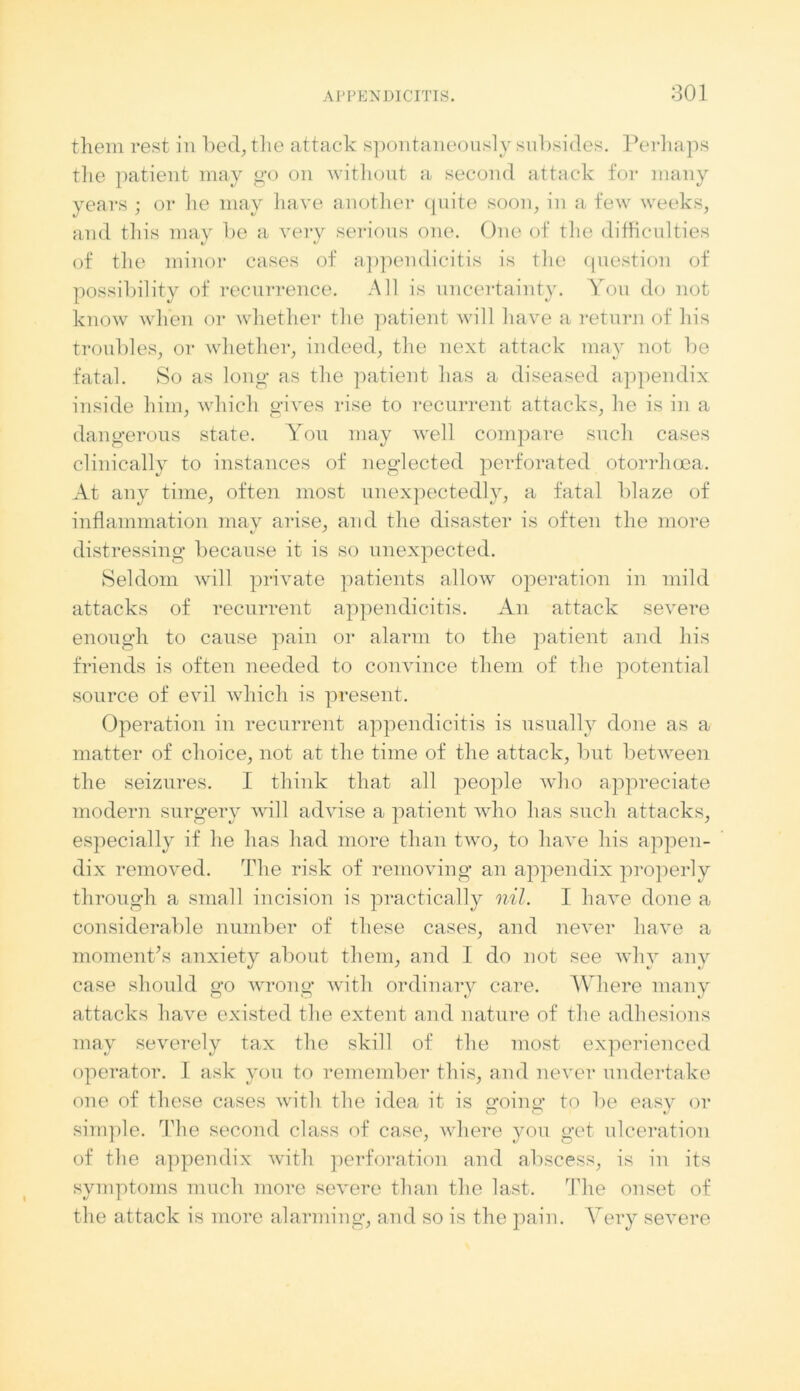 them rest in bed, the attack spontaneously subsides. Perhaps the patient may go on without a second attack for many years ; or he may have another quite soon, in a few weeks, and this may be a very serious one. One of the difficulties of the minor cases of appendicitis is the question of possibility of recurrence. All is uncertainty. You do not know when or whether the patient will have a return of his troubles, or whether, indeed, the next attack may not be fatal. So as long as the patient has a diseased appendix inside him, which gives rise to recurrent attacks, he is in a dangerous state. You may well compare such cases clinically to instances of neglected perforated otorrhoea. At any time, often most unexpectedly, a fatal blaze of inflammation mav arise, and the disaster is often the more distressing because it is so unexpected. Seldom will private patients allow operation in mild attacks of recurrent appendicitis. An attack severe enough to cause pain or alarm to the patient and his friends is often needed to convince them of the potential source of evil which is present. Operation in recurrent appendicitis is usually done as a matter of choice, not at the time of the attack, but between the seizures. I think that all people who appreciate modern surgery will advise a patient who has such attacks, especially if he has had more than two, to have his appen- dix removed. The risk of removing an appendix properly through a small incision is practically nil. I have done a considerable number of these cases, and never have a moment’s anxiety about them, and I do not see why any case should go wrong with ordinary care. Where many attacks have existed the extent and nature of the adhesions may severely tax the skill of the most experienced operator. I ask you to remember this, and never undertake one of these cases with the idea it is going to be easy or simple. The second class of case, where you get ulceration of the appendix with perforation and abscess, is in its symptoms much more severe than the last. The onset of the attack is more alarming, and so is the pain. Very severe