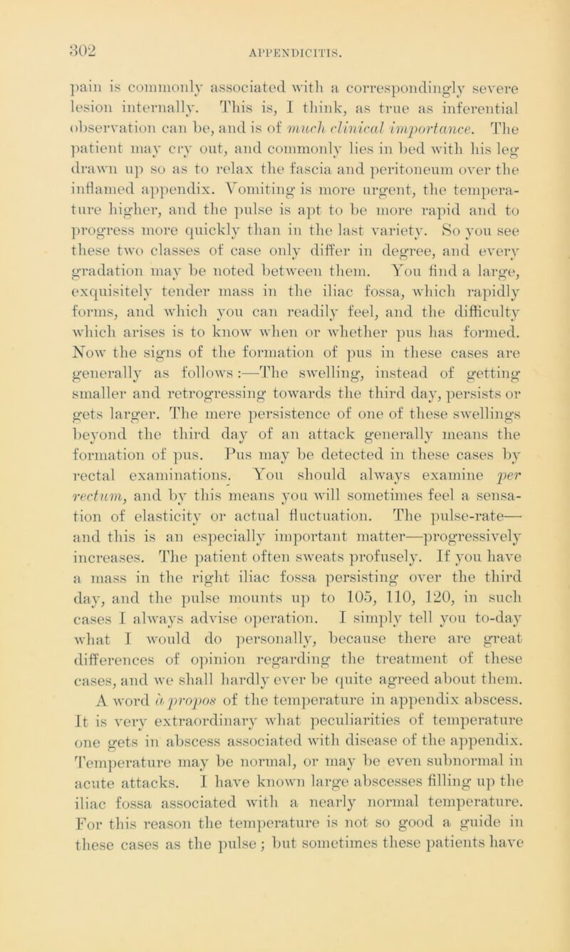 pain is commonly associated with a correspondingly severe lesion internally. This is, I think, as true as inferential observation can be, and is of much clinical importance. The patient may cry out, and commonly lies in lied with liis leg drawn up so as to relax the fascia and peritoneum over the inflamed appendix. Vomiting is more urgent, the tempera- ture higher, and the pulse is apt to be more rapid and to progress more quickly than in the last variety. So you see these two classes of case only differ in decree, and every gradation may be noted between them. You find a large, exquisitely tender mass in the iliac fossa, which rapidly forms, and which you can readily feel, and the difficulty which arises is to know when or whether pus lias formed. Now the signs of the formation of pus in these cases are generally as follows:—The swelling, instead of getting smaller and retrogressing towards the third day, persists or gets larger. The mere persistence of one of these swellings beyond the third day of an attack generally means the formation of pus. Pus may be detected in these cases by rectal examinations. You should always examine per rectum, and by this means you will sometimes feel a sensa- tion of elasticity or actual fluctuation. The pulse-rate— and this is an especially important matter—progressively increases. The patient often sweats profusely. If you have a mass in the right iliac fossa persisting over the third day, and the pulse mounts up to 105, 110, 120, in such cases I always advise operation. I simply tell you to-day what I would do personally, because there are great differences of opinion regarding the treatment of these cases, and we shall hardly ever be quite agreed about them. A word apropos of the temperature in appendix abscess. It is very extraordinary what peculiarities of temperature one gets in abscess associated with disease of the appendix. Temperature may be normal, or may be even subnormal in acute attacks. I have known large abscesses filling up the iliac fossa associated with a nearly normal temperature. For this reason the temperature is not so good a guide in these cases as the pulse; but sometimes these patients have