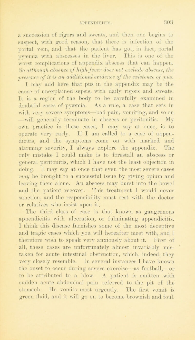 a succession of rigors and sweats, and tlien one begins to suspect, with good reason, that there is infection of the portal vein, and that the patient has got, in fact, portal pyaemia with abscesses in the liver. This is one of the worst complications of appendix abscess that can happen. So although absence of high fever does not exclude abscess, the 'presence of it is an additional evidence of the existence of pus. I may add here that pus in the appendix may be the cause of unexplained sepsis, with daily rigors and sweats. It is a region of the body to be carefully examined in doubtful cases of pyaemia. As a rule, a case that sets in with very severe symptoms—bad pain, vomiting, and so on —will generally terminate in abscess or peritonitis. My own practice in these cases, 1 may say at once, is to operate very early. If I am called to a case of appen- dicitis, and the symptoms come on with marked and alarming severity, I always explore the appendix. The only mistake I could make is to forestall an abscess or general peritonitis, which I have not the least objection in doing*. I may say at once that even the most severe cases may be brought to a successful issue by giving opium and leaving them alone. An abscess may burst into the bowel and the patient recover. This treatment I would never sanction, and the responsibility must rest with the doctor or relatives who insist upon it. The third class of case is that known as efangrenous O O appendicitis with ulceration, or fulminating appendicitis. I think this disease furnishes some of the most deceptive and tragic cases which you will hereafter meet with, and I therefore wish to speak very anxiously about it. First of all, these cases are unfortunately almost invariably mis- taken for acute intestinal obstruction, which, indeed, they very closely resemble. In several instances I have known the onset to occur during severe exercise—as football,—or to be attributed to a blow. A patient is smitten with sudden acute abdominal pain referred to the pit of the stomach. He vomits most urgently. The first vomit is green fluid, and it will go on to become brownish and foul.